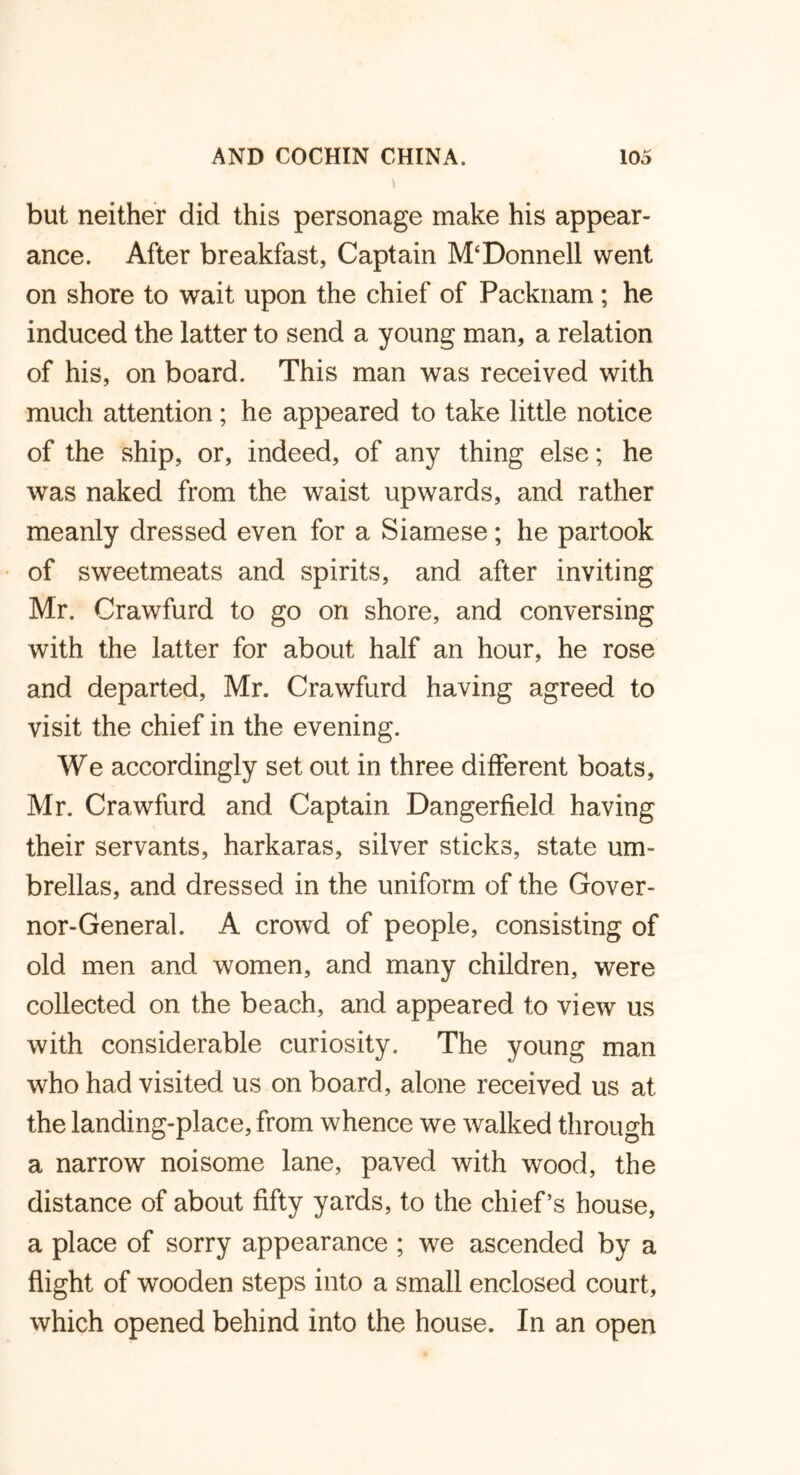 but neither did this personage make his appear- ance. After breakfast. Captain M‘Donnell went on shore to wait upon the chief of Packnam; he induced the latter to send a young man, a relation of his, on board. This man was received with much attention; he appeared to take little notice of the ship, or, indeed, of any thing else; he was naked from the waist upwards, and rather meanly dressed even for a Siamese; he partook of sweetmeats and spirits, and after inviting Mr. Crawfurd to go on shore, and conversing with the latter for about half an hour, he rose and departed, Mr. Crawfurd having agreed to visit the chief in the evening. We accordingly set out in three different boats, Mr. Crawfurd and Captain Dangerfield having their servants, harkaras, silver sticks, state um- brellas, and dressed in the uniform of the Gover- nor-General. A crowd of people, consisting of old men and women, and many children, were collected on the beach, and appeared to view us with considerable curiosity. The young man who had visited us on board, alone received us at the landing-place, from whence we walked through a narrow noisome lane, paved with wood, the distance of about fifty yards, to the chief’s house, a place of sorry appearance ; we ascended by a flight of wooden steps into a small enclosed court, which opened behind into the house. In an open