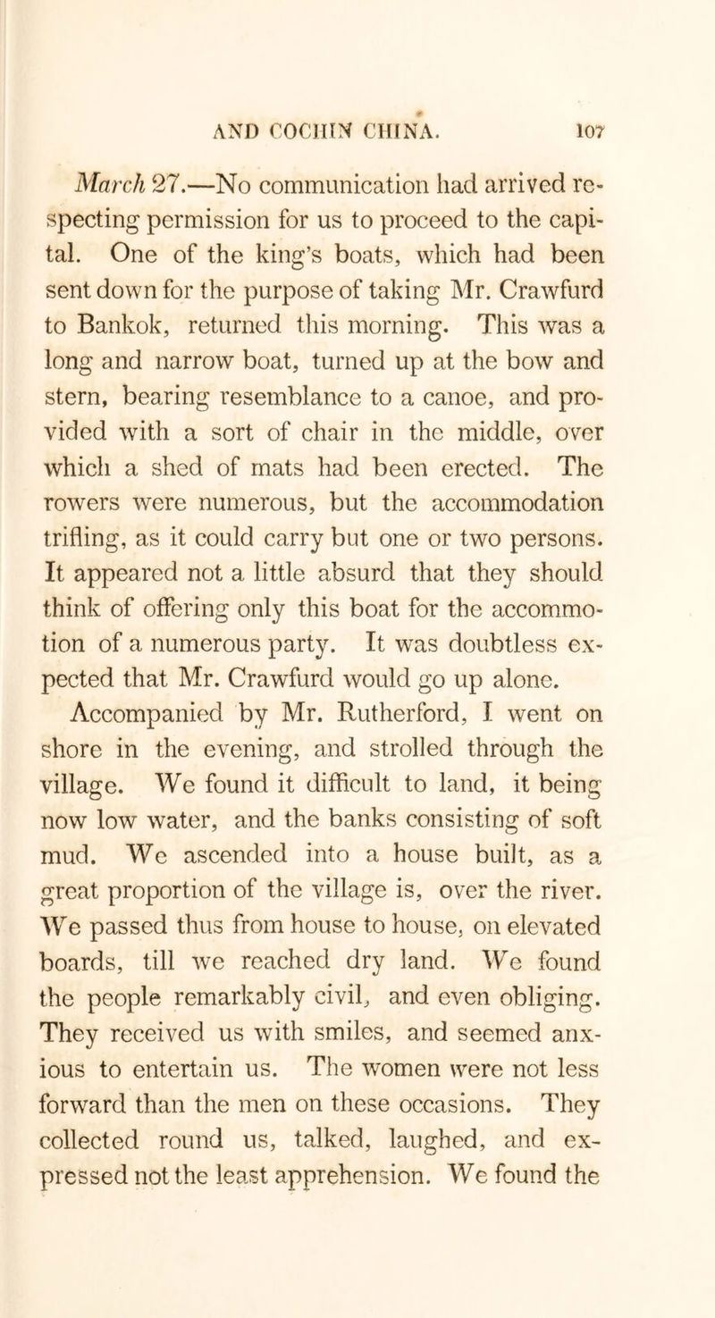 March 27.—No communication had arrived re- specting permission for us to proceed to the capi- tal. One of the king’s boats, which had been sent down for the purpose of taking Mr. Crawfurd to Bankok, returned this morning. This was a long and narrow boat, turned up at the bow and stern, bearing resemblance to a canoe, and pro- vided with a sort of chair in the middle, over which a shed of mats had been erected. The rowers were numerous, but the accommodation trifling, as it could carry but one or two persons. It appeared not a little absurd that they should think of offering only this boat for the accommo- tion of a numerous party. It was doubtless ex- pected that Mr. Crawfurd would go up alone. Accompanied by Mr. Rutherford, I went on shore in the evening, and strolled through the village. We found it difficult to land, it being now low water, and the banks consisting of soft muck We ascended into a house built, as a great proportion of the village is, over the river. We passed thus from house to house, on elevated boards, till we reached dry land. We found the people remarkably civil, and even obliging. They received us with smiles, and seemed anx- ious to entertain us. The women were not less forward than the men on these occasions. They collected round us, talked, laughed, and ex- pressed not the least apprehension. We found the