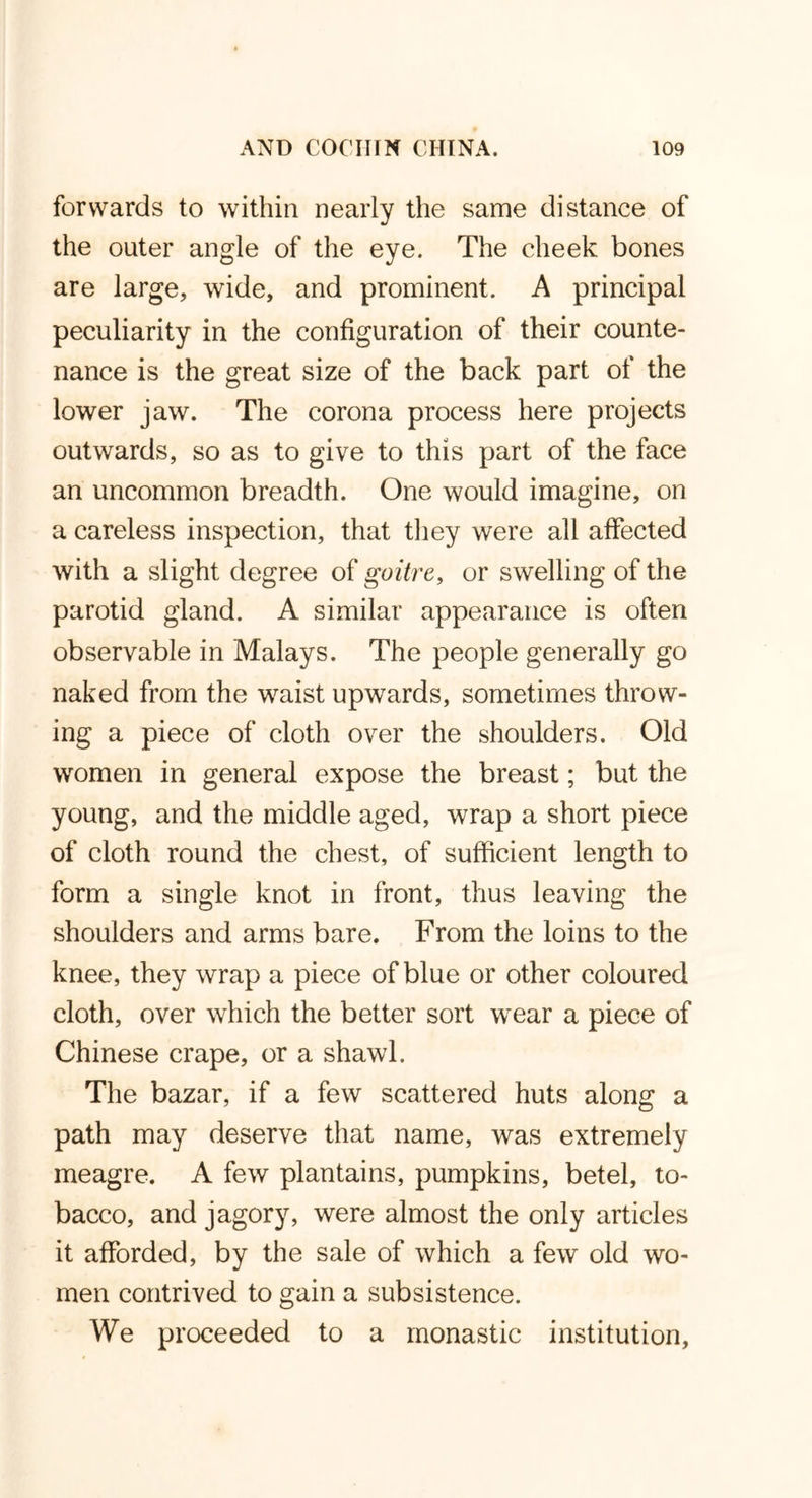 forwards to within nearly the same distance of the outer angle of the eye. The cheek bones are large, wide, and prominent. A principal peculiarity in the configuration of their counte- nance is the great size of the back part of the lower jaw. The corona process here projects outwards, so as to give to this part of the face an uncommon breadth. One would imagine, on a careless inspection, that they were all affected with a slight degree of goitre, or swelling of the parotid gland. A similar appearance is often observable in Malays. The people generally go naked from the waist upwards, sometimes throw- ing a piece of cloth over the shoulders. Old women in general expose the breast; but the young, and the middle aged, wrap a short piece of cloth round the chest, of sufficient length to form a single knot in front, thus leaving the shoulders and arms bare. From the loins to the knee, they wrap a piece of blue or other coloured cloth, over which the better sort wear a piece of Chinese crape, or a shawl. The bazar, if a few scattered huts along a path may deserve that name, was extremely meagre. A few plantains, pumpkins, betel, to- bacco, and jagory, were almost the only articles it afforded, by the sale of which a few old wo- men contrived to gain a subsistence. We proceeded to a monastic institution,