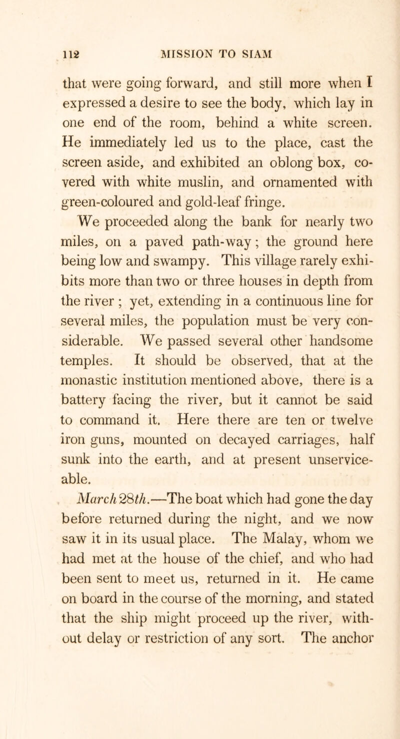 that were going forward, and still more when I expressed a desire to see the body, which lay in one end of the room, behind a white screen. He immediately led us to the place, cast the screen aside, and exhibited an oblong box, co- vered with white muslin, and ornamented with green-coloured and gold-leaf fringe. We proceeded along the bank for nearly two miles, on a paved path-way; the ground here being low and swampy. This village rarely exhi- bits more than two or three houses in depth from the river ; yet, extending in a continuous line for several miles, the population must be very con- siderable. We passed several other handsome temples. It should be observed, that at the monastic institution mentioned above, there is a battery facing the river, but it cannot be said to command it. Here there are ten or twelve iron guns, mounted on decayed carriages, half sunk into the earth, and at present unservice- able. March 28th.—The boat which had gone the day before returned during the night, and we now saw it in its usual place. The Malay, whom we had met at the house of the chief, and who had been sent to meet us, returned in it. He came on board in the course of the morning, and stated that the ship might proceed up the river, with- out delay or restriction of any sort. The anchor