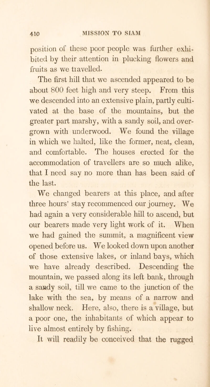 position of these poor people was further exhi- bited by their attention in plucking flowers and fruits as we tiavelled. The first hill that we ascended appeared to be about 800 feet high and very steep. From this we descended into an extensive plain, partly culti- vated at the base of the mountains, but the greater part marshy, with a sandy soil, and over- grown with underwood. We found the village in which we halted, like the former, neat, clean, and comfortable. The houses erected for the accommodation of travellers are so much alike, that I need say no more than has been said of the last. We changed bearers at this place, and after three hours’ stay recommenced our journey. We had again a very considerable hill to ascend, but our bearers made very light work of it. When we had gained the summit, a magnificent view opened before us. We looked down upon another of those extensive lakes, or inland bays, which we have already described. Descending the mountain, we passed along its left bank, through a sandy soil, till we came to the junction of the lake with the sea, by means of a narrow and shallow neck. Here, also, there is a village, but a poor one, the inhabitants of which appear to live almost entirely by fishing. It will readily be conceived that the rugged