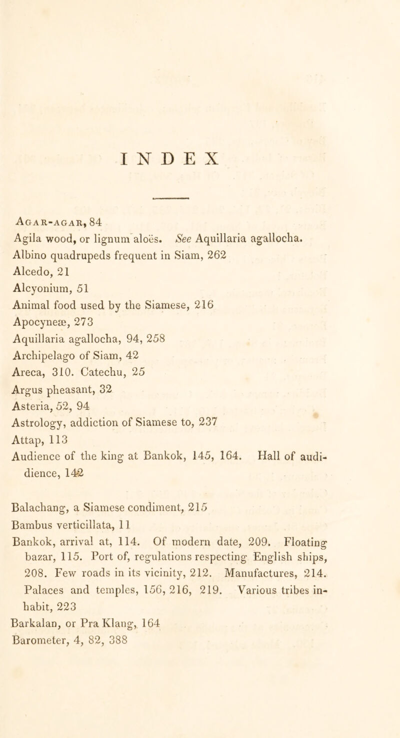 Agar-agar, 84 Agila wood, or lignum aloes. See Aquillaria agallocha. Albino quadrupeds frequent in Siam, 262 Alcedo, 21 Alcyonium, 51 Animal food used by the Siamese, 216 Apocynese, 273 Aquillaria agallocha, 94, 258 Archipelago of Siam, 42 Areca, 310. Catechu, 25 Argus pheasant, 32 Asteria, 52, 94 Astrology, addiction of Siamese to, 237 Attap, 113 Audience of the king at Bankok, 145, 164. Hall of audi- dience, 14*2 Balachang, a Siamese condiment, 215 Bambus verticillata, 11 Bankok, arrival at, 114. Of modern date, 209. Floating bazar, 115. Port of, regulations respecting English ships, 208. Few roads in its vicinity, 212. Manufactures, 214. Palaces and temples, 156, 216, 219. Various tribes in- habit, 223 Barkalan, or Pra Klang, 164
