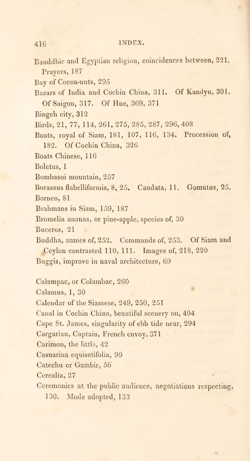 Bauddhic and Egyptian religion, coincidences between, 221. Prayers, 187 Bay of Cocoa-nuts, 295 Bazars of India and Cochin China, 311. Of Kandyu, 301. Of Saigon, 317. Of Hue, 369, 371 Bingeh city, 312 Birds, 21, 77, 114, 261, 275, 285, 287, 296,408 Boats, royal of Siam, 181, 107, 1 16, 134. Procession of, 182. Of Cochin China, 326 Boats Chinese, 116 Boletus, 1 Bombasoi mountain, 257 Borassus flabellifornris, 8, 25. Caudata, 11. Gomutus, 25. Borneo, 81 Brahmans in Siam, 159, 187 Bromelia ananas, or pine-apple, species of, 30 Buceros, 21 Buddha, names of, 252. Commands of, 253. Of Siam and Ceylon contrasted 110, 111. Images of, 218, 220 Buggis, improve in naval architecture, 69 Calampac, or Colambac, 260 Calamus, 1, 30 Calendar of the Siamese, 249, 250, 251 Canal in Cochin China, beautiful scenery on, 404 Cape St. James, singularity of ebb tide near, 294 Cargariau, Captain, French envoy, 371 Carimon, the little, 42 Casuarina equisetifolia, 99 Catechu or Gambir, 56 Cerealia, 27 Ceremonies at the public audience, negotiations respecting, 130. Mode adopted, 133