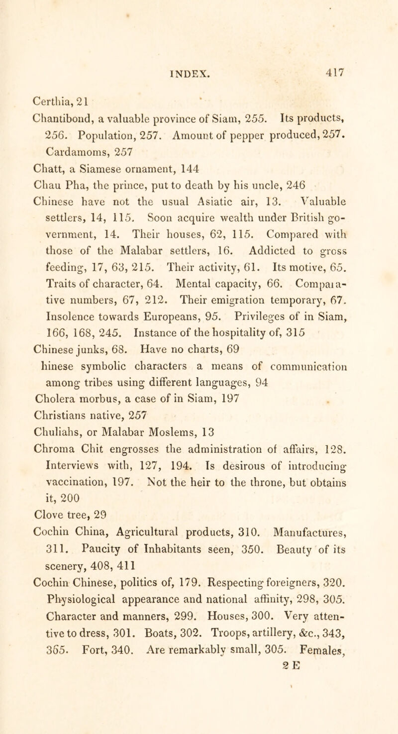 Certhia, 21 Chantibond, a valuable province of Siam, 255. Its products, 256. Population, 257. Amount of pepper produced, 257. Cardamoms, 257 Chatt, a Siamese ornament, 144 Chau Pha, the prince, put to death by his uncle, 246 Chinese have not the usual Asiatic air, 13. Valuable settlers, 14, 115. Soon acquire wealth under British go- vernment, 14. Their houses, 62, 115. Compared with those of the Malabar settlers, 16. Addicted to gross feeding, 17, 63, 215. Their activity, 61. Its motive, 65. Traits of character, 64. Mental capacity, 66. Compaia- tive numbers, 67, 212. Their emigration temporary, 67. Insolence towards Europeans, 95. Privileges of in Siam, 166, 168, 245. Instance of the hospitality of, 315 Chinese junks, 68. Have no charts, 69 hinese symbolic characters a means of communication among tribes using different languages, 94 Cholera morbus, a case of in Siam, 197 Christians native, 257 Chuliahs, or Malabar Moslems, 13 Chroma Chit engrosses the administration of affairs, 128. Interviews with, 127, 194. Is desirous of introducing vaccination, 197. Not the heir to the throne, but obtains it, 200 Clove tree, 29 Cochin China, Agricultural products, 310. Manufactures, 311. Paucity of Inhabitants seen, 350. Beauty of its scenery, 408, 411 Cochin Chinese, politics of, 179. Respecting foreigners, 320. Physiological appearance and national affinity, 298, 305. Character and manners, 299. Houses, 300. Very atten- tive to dress, 301. Boats, 302. Troops, artillery, &c., 343, 365. Fort, 340. Are remarkably small, 305. Females, 2 E