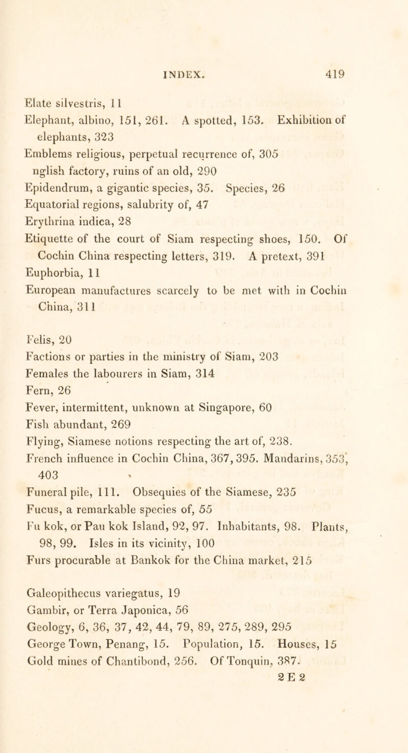 Elate silvestris, 11 Elephant, albino, 151, 261. A spotted, 153. Exhibition of elephants, 323 Emblems religious, perpetual recurrence of, 305 nglish factory, ruins of an old, 290 Epidendrum, a gigantic species, 35. Species, 26 Equatorial regions, salubrity of, 47 Erythrina indica, 28 Etiquette of the court of Siam respecting shoes, 150. Of Cochin China respecting letters, 319. A pretext, 391 Euphorbia, 11 European manufactures scarcely to be met with in Cochin China, 311 Felis, 20 Factions or parties in the ministry of Siam, 203 Females the labourers in Siam, 314 Fern, 26 Fever, intermittent, unknown at Singapore, 60 Fish abundant, 269 Flying, Siamese notions respecting the art of, 238. French influence in Cochin China, 367, 395. Mandarins, 353, 403 Funeral pile, 111. Obsequies of the Siamese, 235 Fucus, a remarkable species of, 55 Fu kok, or Pau kok Island, 92, 97. Inhabitants, 98. Plants, 98, 99. Isles in its vicinity, 100 Furs procurable at Bankok for the China market, 215 Galeopithecus variegatus, 19 Gambir, or Terra Japonica, 56 Geology, 6, 36, 37, 42, 44, 79, 89, 275, 289, 295 George Town, Penang, 15. Population, 15. Houses, 15 Gold mines of Chantibond, 256. Of Tonquin, 387. 2E2