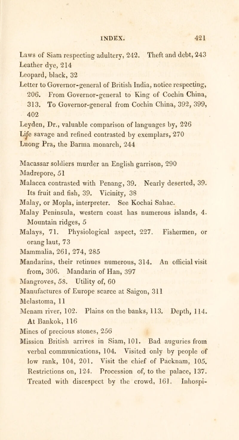 Laws of Siam respecting adultery, 242. Theft and debt, 243 Leather dye, 214 Leopard, black, 32 Letter to Governor-general of British India, notice respecting, 206. From Governor-general to King of Cochin China, 313. To Governor-general from Cochin China, 392, 399, 402 Leyden, Dr., valuable comparison of languages by, 226 Life savage and refined contrasted by exemplars, 270 Luong Pra, the Barma monarch, 244 Macassar soldiers murder an English garrison, 290 Madrepore, 51 Malacca contrasted with Penang, 39. Nearly deserted, 39. Its fruit and fish, 39. Vicinity, 38 Malay, or Mopla, interpreter. See Kochai Sahac. Malay Peninsula, western coast has numerous islands, 4. Mountain ridges, 5 Malays, 71. Physiological aspect, 227. Fishermen, or orang laut, 73 Mammalia, 261, 274, 285 Mandarins, their retinues numerous, 314. An official visit from, 306. Mandarin of Han, 397 Mangroves, 58. Utility of, 60 Manufactures of Europe scarce at Saigon, 311 Melastoma, 11 Menam river, 102. Plains on the banks, 113. Depth, 114. At Bankok, 116 Mines of precious stones, 256 Mission British arrives in Siam, 101. Bad auguries from verbal communications, 104. Visited only by people of low rank, 104, 201. Visit the chief of Packnam, 105. Restrictions on, 124. Procession of, to the palace, 137. Treated with disrespect by the crowd, 161. Inhospi-