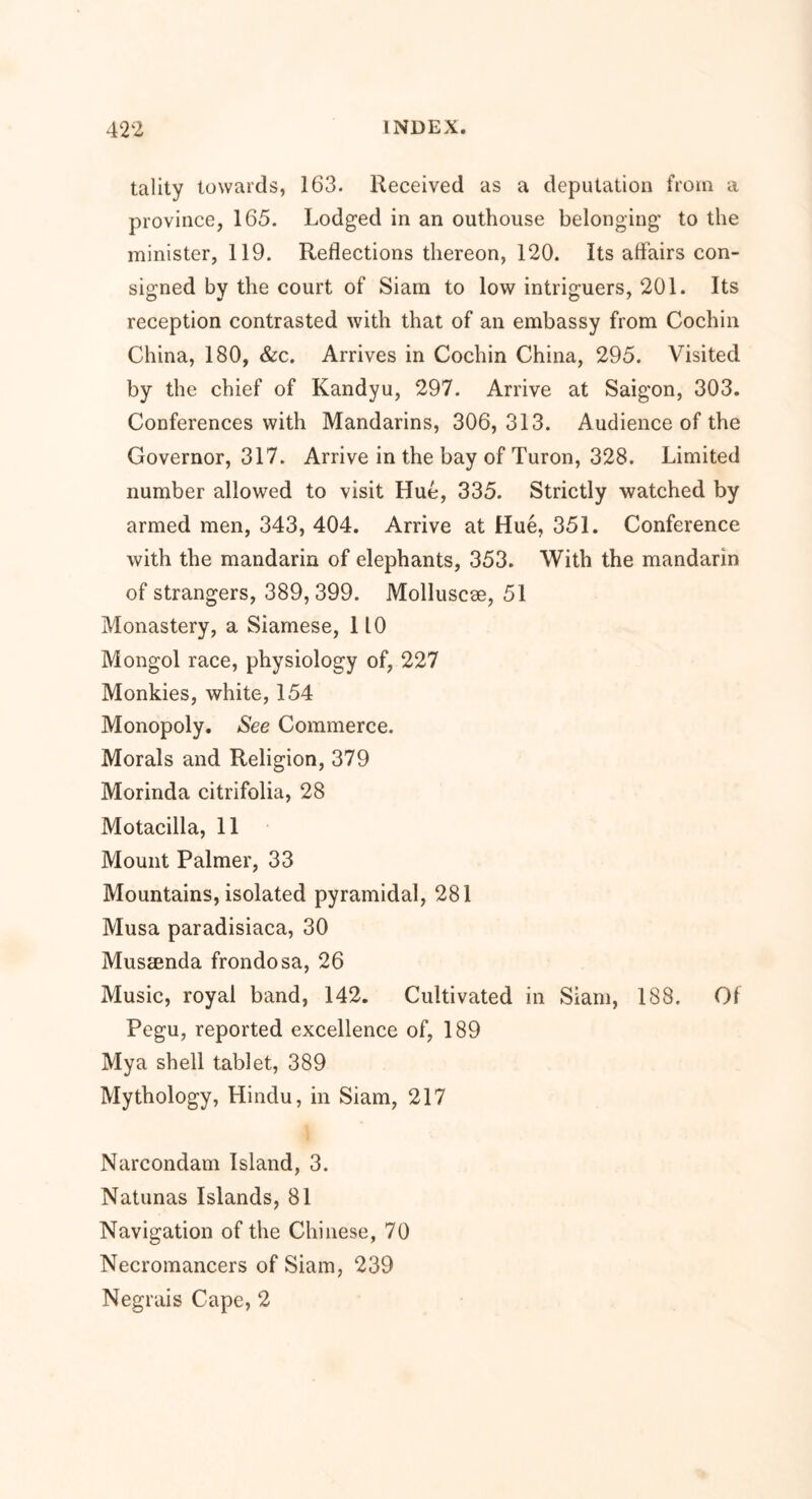 tality towards, 163. Received as a deputation from a province, 165. Lodged in an outhouse belonging to the minister, 119. Reflections thereon, 120. Its affairs con- signed by the court of Siam to low intriguers, 201. Its reception contrasted with that of an embassy from Cochin China, 180, &c. Arrives in Cochin China, 295. Visited by the chief of Kandyu, 297. Arrive at Saigon, 303. Conferences with Mandarins, 306,313. Audience of the Governor, 317. Arrive in the bay of Turon, 328. Limited number allowed to visit Hue, 335. Strictly watched by armed men, 343, 404. Arrive at Hue, 351. Conference with the mandarin of elephants, 353. With the mandarin of strangers, 389,399. Molluscse, 51 Monastery, a Siamese, 110 Mongol race, physiology of, 227 Monkies, white, 154 Monopoly. See Commerce. Morals and Religion, 379 Morinda citrifolia, 28 Motacilla, 11 Mount Palmer, 33 Mountains, isolated pyramidal, 281 Musa paradisiaca, 30 Mussenda frondosa, 26 Music, royal band, 142. Cultivated in Siam, 188. Of Pegu, reported excellence of, 189 Mya shell tablet, 389 Mythology, Hindu, in Siam, 217 Narcondam Island, 3. Natunas Islands, 81 Navigation of the Chinese, 70 Necromancers of Siam, 239 Negrais Cape, 2