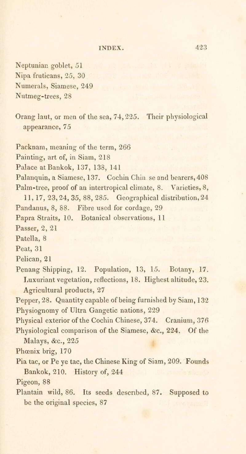 Neptunian goblet, 51 Nipa fruticans, 25, 30 Numerals, Siamese, 249 Nutmeg-trees, 28 Orang laut, or men of the sea, 74,225. Their physiological appearance, 75 Packnam, meaning of the term, 266 Painting, art of, in Siam, 218 Palace at Bankok, 137, 138, 141 Palanquin, a Siamese, 137. Cochin Chin se and bearers, 408 Palm-tree, proof of an intertropical climate, 8. Varieties, 8, 11, 17, 23,24, 35, 88, 285. Geographical distribution, 24 Pandanus, 8, 88. Fibre used for cordage, 29 Papra Straits, 10. Botanical observations, 11 Passer, 2, 21 Patella, 8 Peat, 31 Pelican, 21 Penang Shipping, 12. Population, 13, 15. Botany, 17. Luxuriant vegetation, reflections, 18. Highest altitude, 23. Agricultural products, 27 Pepper, 28. Quantity capable of being furnished by Siam, 132 Physiognomy of Ultra Gangetic nations, 229 Physical exterior of the Cochin Chinese, 374. Cranium, 376 Physiological comparison of the Siamese, &c., 224. Of the Malays, &c., 225 Phoenix brig, 170 Pia tac, or Pe ye tac, the Chinese King of Siam, 209. Founds Bankok, 210. History of, 244 Pigeon, 88 Plantain wild, 86. Its seeds described, 87. Supposed to be the original species, 87