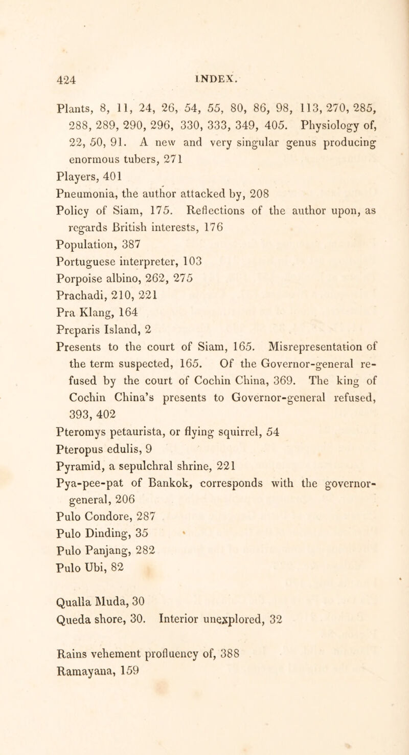 Plants, 8, 11, 24, 26, 54, 55, 80, 86, 98, 113,270,285, 288, 289, 290, 296, 330, 333, 349, 405. Physiology of, 22, 50, 91. A new and very singular genus producing enormous tubers, 271 Players, 401 Pneumonia, the author attacked by, 208 Policy of Siam, 175. Reflections of the author upon, as regards British interests, 176 Population, 387 Portuguese interpreter, 103 Porpoise albino, 262, 275 Prachadi, 210, 221 Pra Klang, 164 Preparis Island, 2 Presents to the court of Siam, 165. Misrepresentation of the term suspected, 165. Of the Governor-general re- fused by the court of Cochin China, 369. The king of Cochin China’s presents to Governor-general refused, 393, 402 Pteromys petaurista, or flying squirrel, 54 Pteropus edulis, 9 Pyramid, a sepulchral shrine, 221 Pya -pee-pat of Bankok, corresponds with the governor- general, 206 Pulo Condore, 287 Pulo Dinding, 35 Pulo Panjang, 282 Pulo Ubi, 82 Qualla Muda, 30 Queda shore, 30. Interior unexplored, 32 Rains vehement profluency of, 388 Ramayana, 159