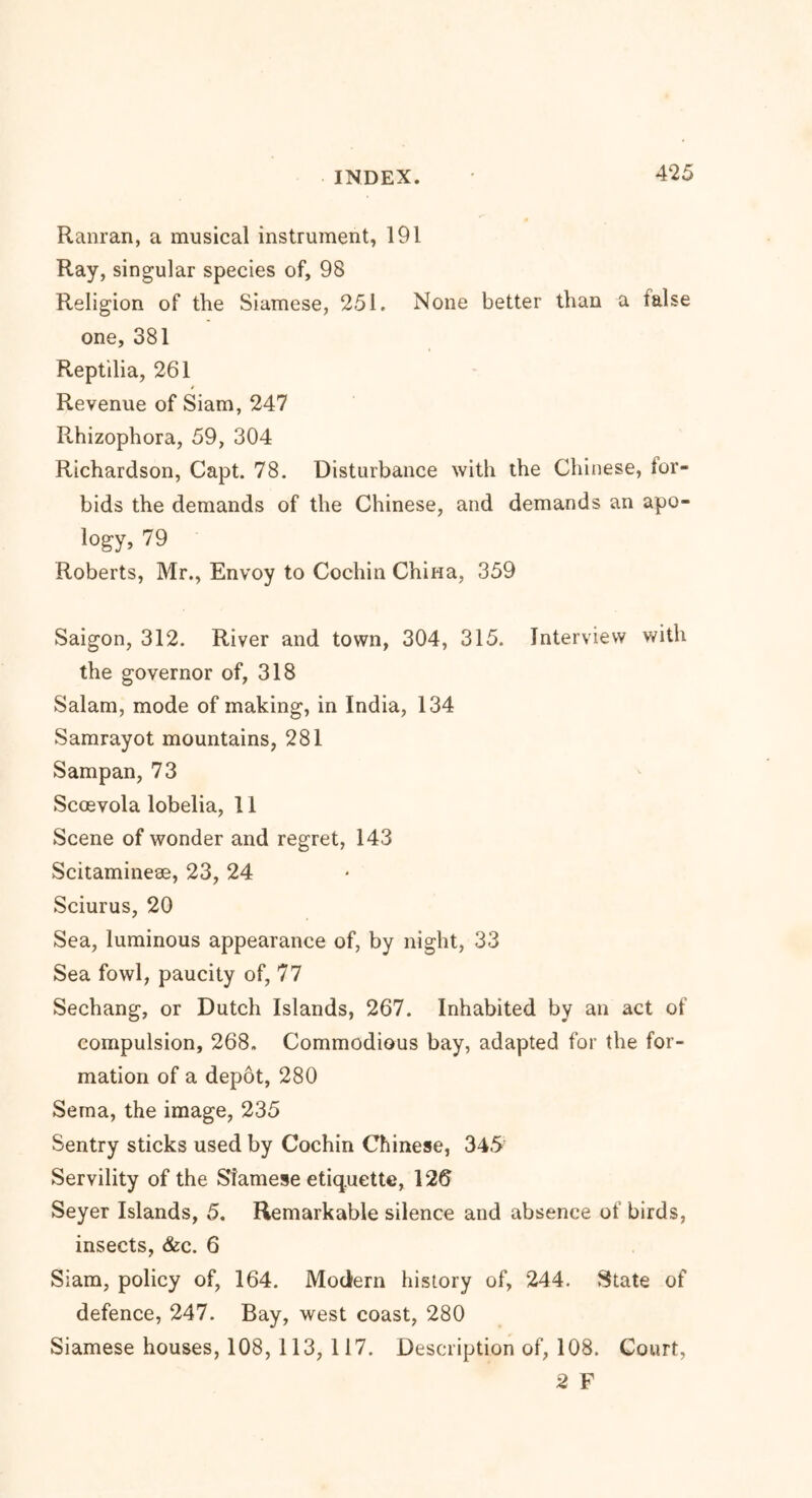 Ranran, a musical instrument, 191 Ray, singular species of, 98 Religion of the Siamese, 251. None better than a false one, 381 Reptilia, 261 Revenue of Siam, 247 Rhizophora, 59, 304 Richardson, Capt. 78. Disturbance with the Chinese, for- bids the demands of the Chinese, and demands an apo- logy, 79 Roberts, Mr., Envoy to Cochin China, 359 Saigon, 312. River and town, 304, 315. Interview with the governor of, 318 Salam, mode of making, in India, 134 Samrayot mountains, 281 Sampan, 73 Sccevola lobelia, 11 Scene of wonder and regret, 143 Scitamineae, 23, 24 Sciurus, 20 Sea, luminous appearance of, by night, 33 Sea fowl, paucity of, 77 Sechang, or Dutch Islands, 267. Inhabited by an act of compulsion, 268. Commodious bay, adapted for the for- mation of a depot, 280 Serna, the image, 235 Sentry sticks used by Cochin Chinese, 345 Servility of the Siamese etiq.uette, 126 Seyer Islands, 5. Remarkable silence and absence of birds, insects, &c. 6 Siam, policy of, 164. Modern history of, 244. State of defence, 247. Bay, west coast, 280 Siamese houses, 108, 113, 117. Description of, 108. Court, 2 F
