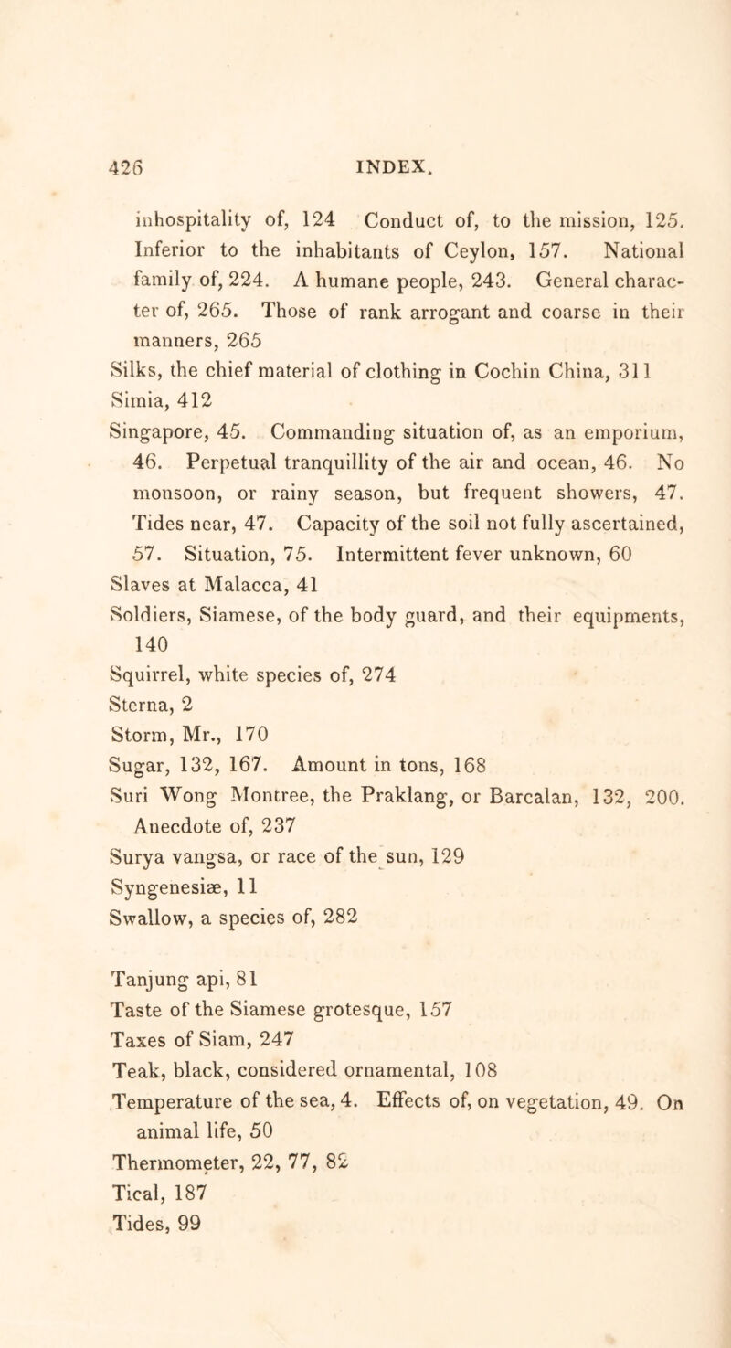 inhospitality of, 124 Conduct of, to the mission, 125. Inferior to the inhabitants of Ceylon, 157. National family of, 224. A humane people, 243. General charac- ter of, 265. Those of rank arrogant and coarse in their manners, 265 Silks, the chief material of clothing in Cochin China, 311 Simia, 412 Singapore, 45. Commanding situation of, as an emporium, 46. Perpetual tranquillity of the air and ocean, 46. No monsoon, or rainy season, but frequent showers, 47. Tides near, 47. Capacity of the soil not fully ascertained, 57. Situation, 75. Intermittent fever unknown, 60 Slaves at Malacca, 41 Soldiers, Siamese, of the body guard, and their equipments, 140 Squirrel, white species of, 274 Sterna, 2 Storm, Mr., 170 Sugar, 132, 167. Amount in tons, 168 Suri Wong Montree, the Praklang, or Barcalan, 132, 200. Anecdote of, 237 Surya vangsa, or race of the sun, 129 Syngenesiae, 11 Swallow, a species of, 282 Tanjung api, 81 Taste of the Siamese grotesque, 157 Taxes of Siam, 247 Teak, black, considered ornamental, 108 Temperature of the sea, 4. Effects of, on vegetation, 49. On animal life, 50 Thermometer, 22, 77, 82 Tical, 187 Tides, 99