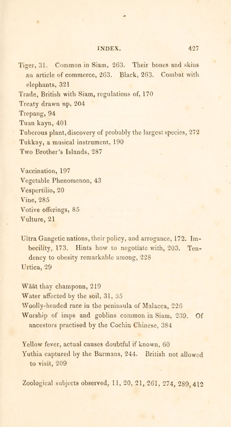 Tiger, 31. Common in Siam, 263. Their bones and skins an article of commerce, 263. Black, 263. Combat with elephants, 321 Trade, British with Siam, regulations of, 170 Treaty drawn up, 204 Trepang, 94 Tuan kayn, 401 Tuberous plant, discovery of probably the largest species, 272 Tukkay, a musical instrument, 190 Two Brother’s Islands, 287 Vaccination, 197 Vegetable Phenomenon, 43 Vespertilio, 20 Vine, 285 Votive offerings, 85 Vulture, 21 Ultra Gangetic nations, their policy, and arrogance, 172. Im- becility, 173. Hints how to negotiate with, 203. Ten- dency to obesity remarkable among, 228 Urtica, 29 Waat thay champonn, 219 Water affected by the soil, 31, 35 Woolly-headed race in the peninsula of Malacca, 226 Worship of imps and goblins common in Siam, 239. Of ancestors practised by the Cochin Chinese, 384 Yellow fever, actual causes doubtful if known, 60 Yuthia captured by the Barmans, 244. British not allowed to visit, 209 Zoological subjects observed, 11, 20, 21, 261, 274, 289,412