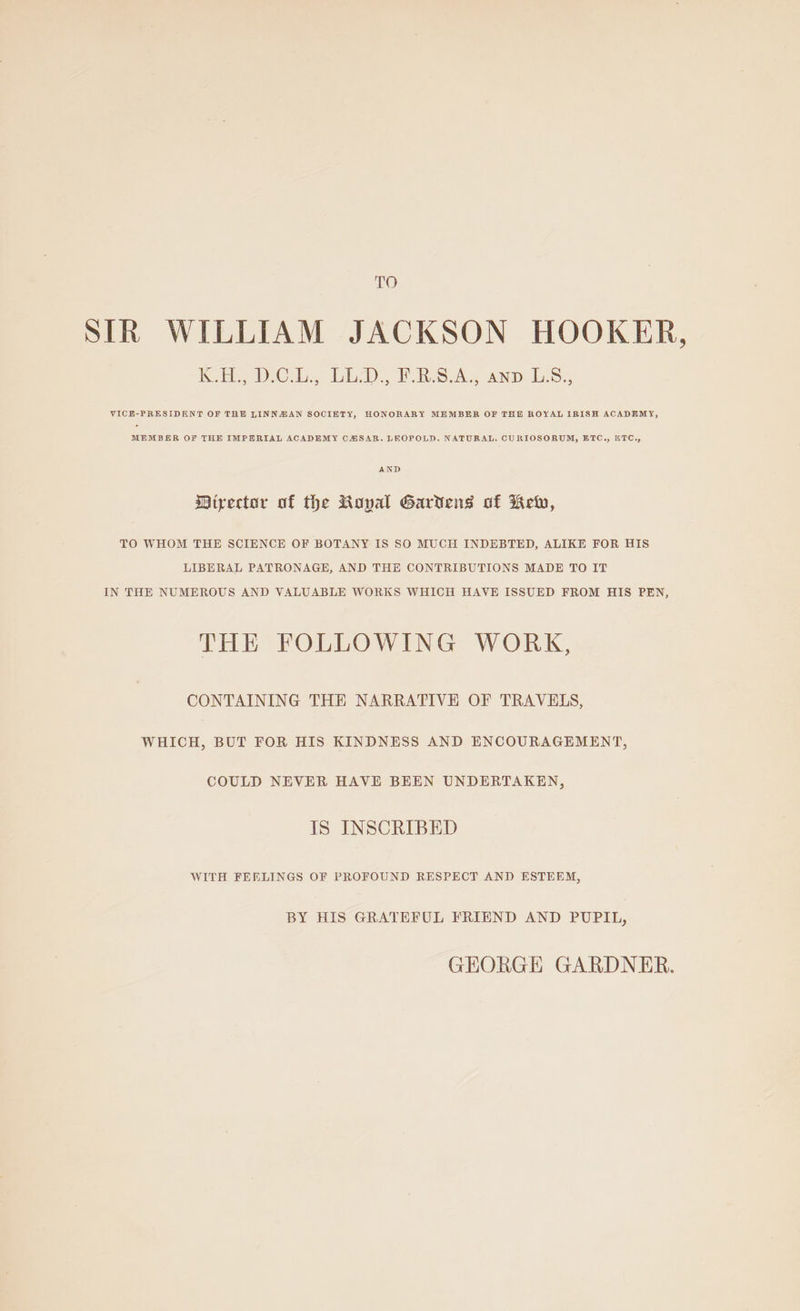 TO STR WILLIAM JACKSON HOOKER, Keo DeCeb, bh. F RSA AND LS 5 VICE-PRESIDENT OF THE LINNAZIAN SOCIETY, HONORARY MEMBER OF THE ROYAL IRISH ACADEMY, MEMBER OF THE IMPERIAL ACADEMY CHSAR. LEOPOLD. NATURAL, CURIOSORUM, ETC., “TC. Director of the Royal Gardens of Kew, TO WHOM THE SCIENCE OF BOTANY IS SO MUCH INDEBTED, ALIKE FOR HIS LIBERAL PATRONAGE, AND THE CONTRIBUTIONS MADE TO IT IN THE NUMEROUS AND VALUABLE WORKS WHICH HAVE ISSUED FROM HIS PEN, THE FOLLOWING WORK, CONTAINING THE NARRATIVE OF TRAVELS, WHICH, BUT FOR HIS KINDNESS AND ENCOURAGEMENT, COULD NEVER HAVE BEEN UNDERTAKEN, IS INSCRIBED WITH FEELINGS OF PROFOUND RESPECT AND ESTEEM, BY HIS GRATEFUL FRIEND AND PUPIL, GEORGE GARDNER.