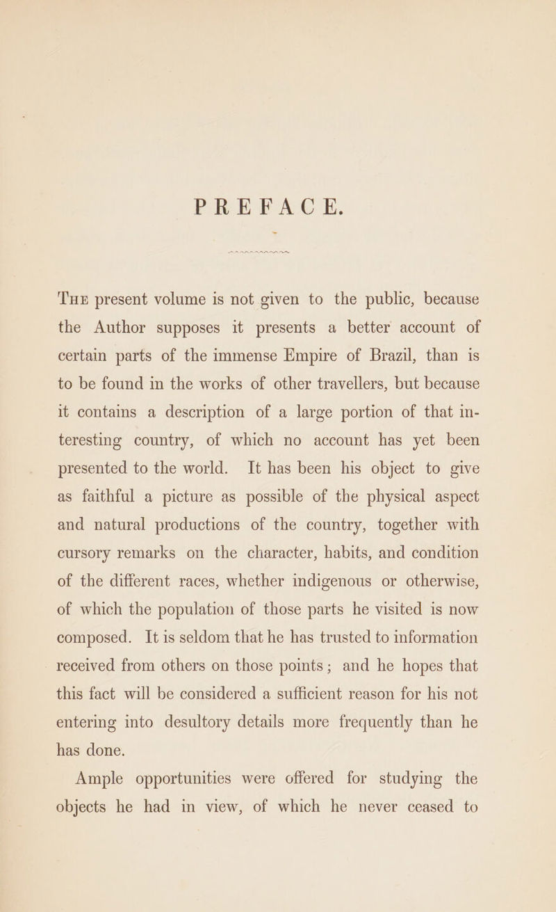 PREFACE, RARARAAN THE present volume is not given to the public, because the Author supposes it presents a better account of certain parts of the immense Empire of Brazil, than is to be found in the works of other travellers, but because it contains a description of a large portion of that in- teresting country, of which no account has yet been presented to the world. It has been his object to give as faithful a picture as possible of the physical aspect and natural productions of the country, together with cursory remarks on the character, habits, and condition of the different races, whether indigenous or otherwise, of which the population of those parts he visited is now composed. It is seldom that he has trusted to information received from others on those points; and he hopes that this fact will be considered a sufficient reason for his not entering into desultory details more frequently than he has done. Ample opportunities were offered for studying the objects he had in view, of which he never ceased to
