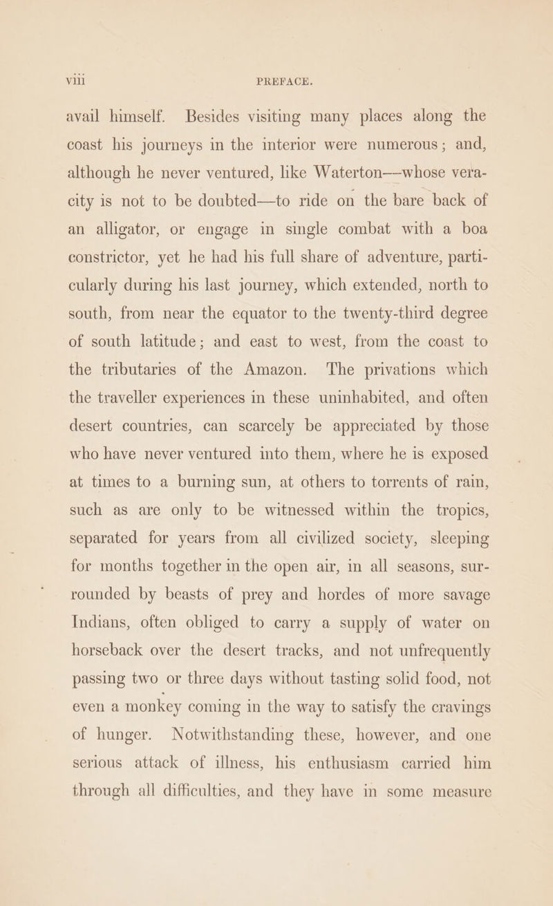 avail himself. Besides visiting many places along the coast his journeys in the interior were numerous; and, although he never ventured, like Waterton—whose vera- city is not to be doubted—to ride on the bare back of an alligator, or engage in single combat with a boa constrictor, yet he had his full share of adventure, parti- cularly during his last journey, which extended, north to south, from near the equator to the twenty-third degree of south latitude; and east to west, from the coast to the tributaries of the Amazon. ‘The privations which the traveller experiences in these uninhabited, and often desert countries, can scarcely be appreciated by those who have never ventured into them, where he is exposed at times to a burning sun, at others to torrents of rain, such as are only to be witnessed within the tropics, separated for years from all civilized society, sleeping for months together in the open air, in all seasons, sur- rounded by beasts of prey and hordes of more savage Indians, often obliged to carry a supply of water on horseback over the desert tracks, and not unfrequently passing two or three days without tasting solid food, not evel a monkey coming in the way to satisfy the cravings of hunger. Notwithstanding these, however, and one serious attack of illness, his enthusiasm carried him through all difficulties, and they have in some measure