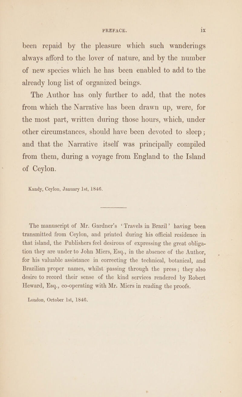 been repaid by the pleasure which such wanderings always afford to the lover of nature, and by the number of new species which he has been enabled to add to the already long list of organized beings. The Author has only further to add, that the notes from which the Narrative has been drawn up, were, for the most part, written during those hours, which, under other circumstances, should have been devoted to sleep ; and that the Narrative itself was principally compiled from them, during a voyage from England to the Island of Ceylon. Kandy, Ceylon, January Ist, 1846. The manuscript of Mr. Gardner’s ‘Travels in Brazil’ having been transmitted from Ceylon, and printed during his official residence in that island, the Publishers feel desirous of expressing the great obliga- tion they are under to John Miers, Esq., in the absence of the Author, for his valuable assistance in correcting the technical, botanical, and Brazilian proper names, whilst passing through the press; they also desire to record their sense of the kind services rendered by Robert Heward, Hsq., co-operating with Mr. Miers in reading the proofs. London, October Ist, 1846.