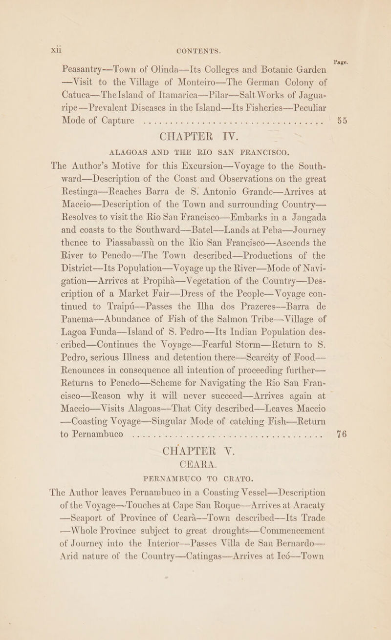 Xl Peasantry-—Town of Olinda—Its Colleges and Botanic Garden —Visit to the Village of Monteitro—The German Colony of Catuca—Thelsland of Itamarica—Pilar—Salt Works of Jagua- ripe— Prevalent Diseases in the [sland—lIts Fisheries—Peculiar Mode of Capture Lol 3 Seve eet ee: CHAPTER *1¥: ALAGOAS AND THE RIO SAN FRANCISCO. ward—Description of the Coast and Observations on the great Restinga—Reaches Barra de 8. Antonio Grande—Arrives at Maceio—Description of the Town and surrounding Country— Resolves to visit the Rio San Francisco—Embarks in a Jangada and coasts to the Southward——-Batel—_Lands at Peba—Journey thence to Piassabasstii on the Rio San Francisco—Ascends the River to Penedo—The Town described—Productions of the District—Its Population—Voyage up the River—Mode of Navi- gation—Arrives at Propiha—Vegetation of the Country—Des- cription of a Market Fair—Dress of the People— Voyage con- tinued to Traipi——Passes the Ilha dos Prazeres——-Barra de Panema—Abundance of Fish of the Salmon Tribe—Village of Lagoa Funda—lIsland of 8. Pedro—Its Indian Population des- Pedro, serious [lIness and detention there—Scarcity of Food— Renounces in consequence all intention of proceeding further— Returns to Penedo—Scheme for Navigating the Rio San Fran- Maceio—Visits Alagoas—-That City described—Leaves Maceio —Coasting Voyage—Singular Mode of catching Fish—Return to Pernambuco hen ARIS ORB CHAPTER V. CHARA. PERNAMBUCO TO CRATO. of the Voyage—-Touches at Cape San Roque—Arrives at Aracaty —Seaport of Province of Ceara—-Town described—lIts Trade ——Whole Province subject to great droughts—Commencement of Journey into the Interior——Passes Villa de San Bernardo— Arid nature of the Country—Catingas—aArrives at Icd—Town Page. 55 76