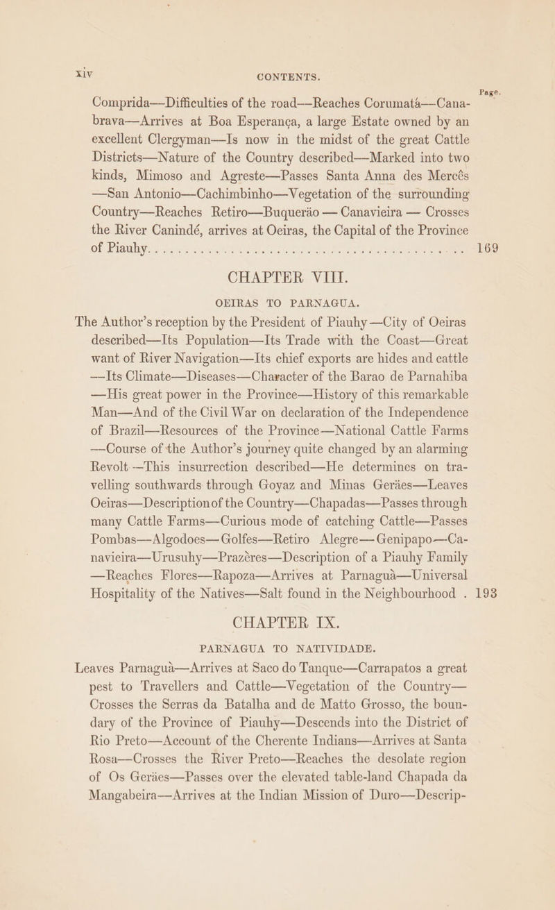 : : : ? Page. Comprida—Difficulties of the road——Reaches Corumata——Cana- brava—Arrives at Boa Esperanca, a large Estate owned by an excellent Clergyman—Is now in the midst of the great Cattle Districts—Nature of the Country described—Marked into two kinds, Mimoso and Agreste—Passes Santa Anna des Mercés —San Antonio—Cachimbinho—Vegetation of the surrounding Country—Reaches Retiro—Buqueraéo — Canavieira — Crosses the River Canindé, arrives at Oeiras, the Capital of the Province Oly Blew, fou oe ee Ra a Pee OL ee er CHAPTER VIII. OEIRAS TO PARNAGUA. The Author’s reception by the President of Piauhy —City of Oeiras described—Its Population—Its Trade with the Coast—Great want of River Navigation—lIts chief exports are hides and cattle —Its Climate—Diseases—Character of the Barao de Parnahiba —His great power in the Province—History of this remarkable Man—And of the Civil War on declaration of the Independence of Brazil—Resources of the Province—National Cattle Farms —Course of the Author’s journey quite changed by an alarming Revolt-—This imsurrection described—He determines on tra- velling southwards through Goyaz and Minas Geriies—Leaves Ociras—Description of the Country—Chapadas—Passes through many Cattle Farms—Curious mode of catching Cattle—Passes Pombas—Algodoes— Golfes—Retiro Alegre— Genipapo—Ca- navieira— Urusuhy—Prazéres—Description of a Piauhy Family —Reaches Flores—Rapoza—aArrives at Parnagua—Universal Hospitality of the Natives—Salt found in the Neighbourhood . 193 CHAPTER IX. PARNAGUA TO NATIVIDADE. Leaves Parnagua—Arrives at Saco do Tanque—Carrapatos a great pest to Travellers and Cattle—Vegetation of the Country— Crosses the Serras da Batalha and de Matto Grosso, the boun- dary of the Province of Piauhy—Descends into the District of Rio Preto—Account of the Cherente Indians—Arrives at Santa Rosa—Crosses the River Preto—Reaches the desolate region of Os Geries—Passes over the elevated table-land Chapada da Mangabeira—aArrives at the Indian Mission of Duro—Descrip-