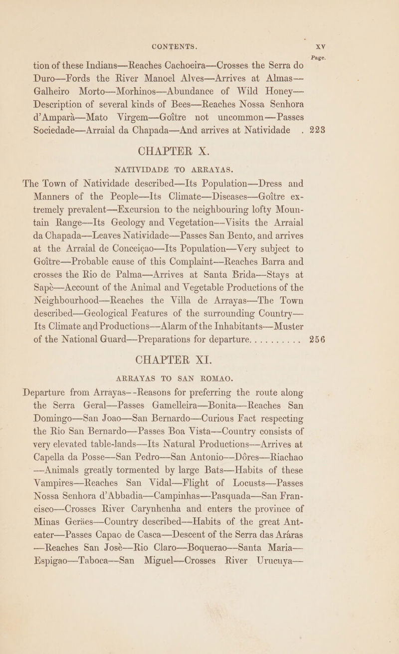 Page. tion of these Indians— Reaches Cachoeira—Crosses the Serra do Duro—Fords the River Manoel Alves—Arrives at Almas— Galheiro Morto—Morhinos—Abundance of Wild Honey— Description of several kinds of Bees—Reaches Nossa Senhora d’Ampara—Mato Virgem—Goitre not uncommon— Passes Sociedade—Arraial da Chapada—aAnd arrives at Natividade . 223 CHAPTER X. NATIVIDADE TO ARRAYAS. The Town of Natividade described—Its Population—Dress and Manners of the People—Its Climate—Diseases—Goitre ex- tremely prevalent—Excursion to the neighbouring lofty Moun- tain Range——Its Geology and Vegetation——Visits the Arraial da Chapada——Leaves Natividade—Passes San Bento, and arrives at the Arraial de Conceigao—Its Population—Very subject to Goitre—Probable cause of this Complaint—Reaches Barra and crosses the Rio de Palma—Arrives at Santa Brida—Stays at Sapé—Account of the Animal and Vegetable Productions of the Neighbourhood—Reaches the Villa de Arrayas—The Town described—Geological Features of the surrounding Country— Its Climate and Productions——Alarm of the Inhabitants—Muster of the National Guard——Preparations for departure.......... 256 CHAPTER XI. ARRAYAS TO SAN ROMAO. Departure from Arrayas—-Reasons for preferring the route along the Serra Geral—Passes Gamelleira—Bonita—Reaches San Domingo—San Joao—San Bernardo—Curious Fact respecting the Rio San Bernardo—Passes Boa Vista—-Country consists of very elevated table-lands—Its Natural Productions——Arrives at Capella da Posse—San Pedro—San Antonio-—Dores——Riachao ——Animals greatly tormented by large Bats—Habits of these Vampires—Reaches San Vidal—Flight of Locusts——Passes Nossa Senhora d’Abbadia—Campinhas—Pasquada—San Fran- cisco—Crosses River Carynhenha and enters the province of Minas Geries—Country described—-Habits of the great Ant- eater—Passes Capac de Casca—Descent of the Serra das Araras ——Reaches San José—-Rio Claro—-Boquerao—-Santa Maria— Hspigao—Taboca—-San Miguel—Crosses River Urucuya—