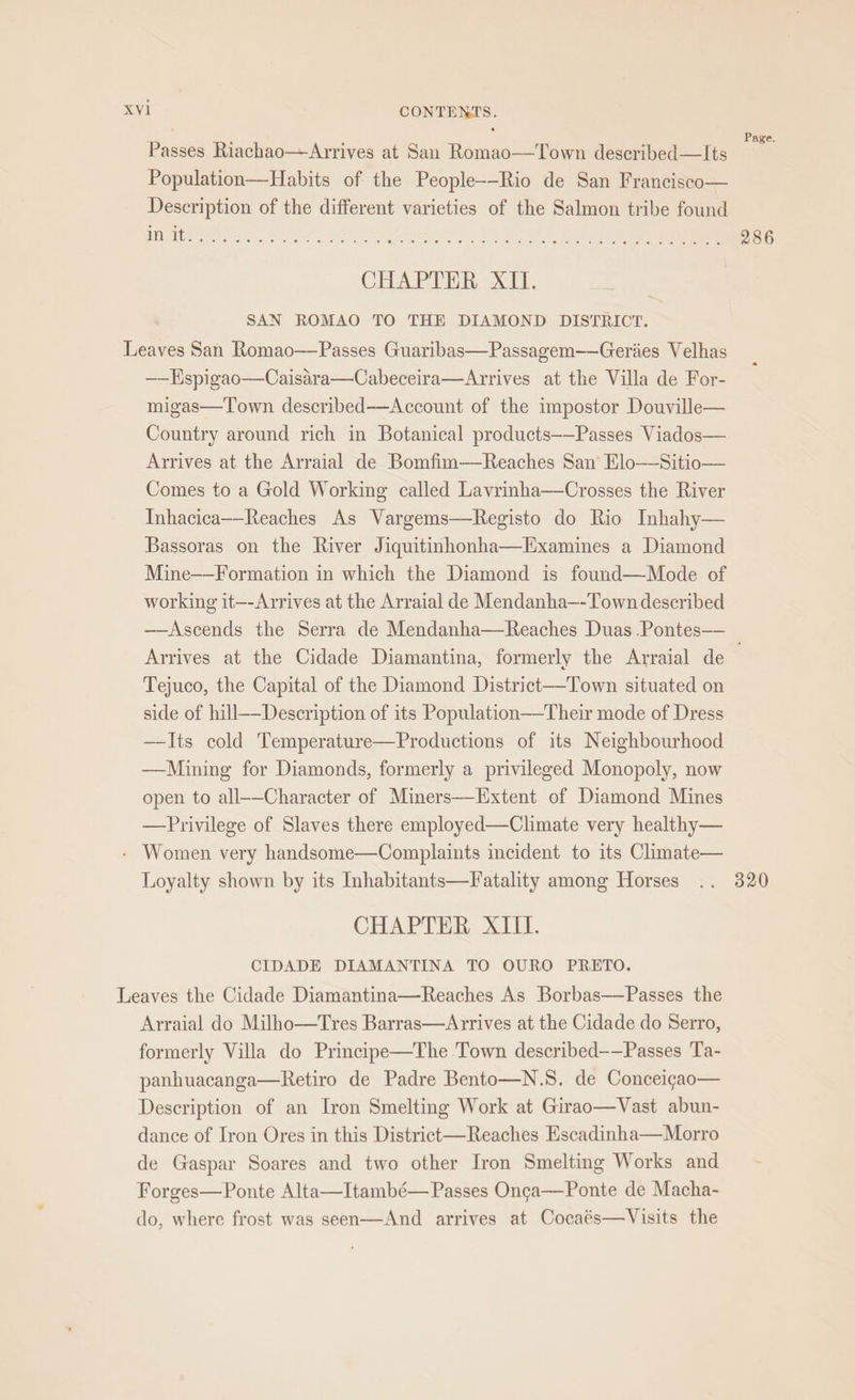 : . si ‘ , Page. Passes Riachao—Arrives at San Romao——Town described—lIts Population—Habits of the People--Rio de San Francisco— Description of the different varieties of the Salmon tribe found CHAPTER XII. SAN ROMAO TO THE DIAMOND DISTRICT. Leaves San Romao——Passes Guaribas—Passagem——Geriies Velhas ——Hspigao—Caisara—Cabeceira—Arrives at the Villa de For- migas—Town described—Account of the impostor Douville— Country around rich in Botanical products——Passes Viados— Arrives at the Arraial de Bomfim——Reaches San Elo—Sitio— Comes to a Gold Working called Lavrinha—Crosses the River Inhacica-—-Reaches As Vargems—Registo do Rio Inhahy— Bassoras on the River Jiquitinhonha—Examines a Diamond Mine——Formation in which the Diamond is found—Mode of working it—-Arrives at the Arraial de Mendanha—-Town described —Ascends the Serra de Mendanha—Reaches Duas .Pontes— Arrives at the Cidade Diamantina, formerly the Arraial de ' Tejuco, the Capital of the Diamond District—Town situated on side of hill—Description of its Population—-Their mode of Dress —TIts cold Temperature—Productions of its Neighbourhood ——Mining for Diamonds, formerly a privileged Monopoly, now open to all--Character of Miners—Extent of Diamond Mines —Privilege of Slaves there employed—Climate very healthy— - Women very handsome—Complaints incident to its Cimate— Loyalty shown by its Inhabitants—Fatality among Horses .. 320 CHAPTER XIII. CIDADE DIAMANTINA TO OURO PRETO. Leaves the Cidade Diamantina—Reaches As Borbas—Passes the Arraial do Milho—Tres Barras—Arrives at the Cidade do Serro, formerly Villa do Principe—The Town described——Passes Ta- panhuacanga—Retiro de Padre Bento—N.S. de Conceigao— Description of an Iron Smelting Work at Girao—Vast abun- dance of Iron Ores in this District—Reaches Escadinha—Morro de Gaspar Soares and two other Iron Smelting Works and Forges—Ponte Alta—Itambé— Passes Onca—Ponte de Macha- do, where frost was seen—And arrives at Cocaés—Visits the