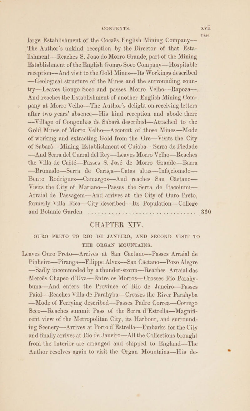 Page. large Establishment of the Cocaés English Mining Company—— ‘The Author’s unkind reception by the Director of that Hsta- lishment—-Reaches 8. Joao do Morro Grande, part of the Mining Establishment of the English Gongo Soco Company——Hospitable reception——And visit to the Gold Mines—Its Workings described —Geological structure of the Mines and the surrounding coun- try——Leaves Gongo Soco and passes Morro Velho—Rapoza— And reaches the Establishment of another English Mining Com- pany at Morro Velho—The Authoyr’s delight on receiving letters after two years’ absence—His kind reception and abode there ——Village of Congonhas de Sabara described——Attached to the Gold Mines of Morro Velho—Account of those Mines—Mode of working and extracting Gold from the Ore—Visits the City of Sabara—Mining Establishment of Cuiaba—Serra de Piedade ——And Serra del Curral del Rey——-Leaves Morro Velho—Reaches the Villa de Caété—Passes S. José de Morro Grande—Barra —Brumado—Serra de Caraca—Catas altas——Inficcionado— Bento Rodriguez—Camargos—-And reaches San Cietano— Visits the City of Mariano——Passes the Serra de Itacolumi— Arraial de Passagem—And arrives at the City of Ouro Preto, formerly Villa Rica—City described—Its Population——College enineh Mp Ovaiicr Grareny 81a a teacups! da a ele who mine wel Ses OME 360 CHAPTER XIV. OURO PRETO TO RIO DE JANEIRO, AND SECOND VISIT TO THE ORGAN MOUNTAINS. Leaves Ouro Preto—Arrives at San Caetano——Passes Arraial de Pinheiro—Piranga—TFilippe Alvez—-San Cietano—Pozo Alegre —Sadly incommoded by athunder-storm—Reaches Arraial das Mercés Chapeo d’Uva——Entre os Morros—Crosses Rio Parahy- buna——And enters the Province of Rio de Janeiro—Passes Paiol—Reaches Villa de Parahyba—Crosses the River Parahyba —Mode of Ferrying described——Passes Padre Correa—Corrego Seco—Reaches summit Pass of the Serra d’ Estrella—Magnifi- cent view of the Metropolitan City, its Harbour, and surround- ing Scenery—Arrives at Porto d’Hstrella—Embarks for the City and finally arrives at Rio de Janeiro—aAll the Collections brought from the Interior are arranged and shipped to England—The Author resolves again to visit the Organ Mountains—-His de-