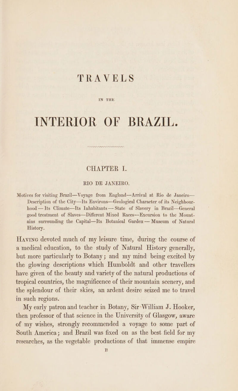 TRAVELS IN THE INTERIOR OF BRAZIL. PDL PLL PP PAA DDD CHAPTER I. RIO DE JANEIRO. Motives for visiting Brazil—Voyage from England—Arrival at Rio de Janeiro— Description of the City—Its Environs—Geological Character of its Neighbour- hood — Its Climate—Its Inhabitants — State of Slavery in Brazil—General good treatment of Slaves—Different Mixed Races—Excursion to the Mount- ains surrounding the Capital—Its Botanical Garden— Museum of Natural History. Havine devoted much of my leisure time, during the course of a medical education, to the study of Natural History generally, but more particularly to Botany; and my mind being excited by the glowing descriptions which Humboldt and other travellers have given of the beauty and variety of the natural productions of tropical countries, the magnificence of their mountain scenery, and the splendour of their skies, an ardent desire seized me to travel in such regions. My early patron and teacher in Botany, Sir‘Wilham J. Hooker, then professor of that science in the University of Glasgow, aware of my wishes, strongly recommended a voyage to some part of South America; and Brazil was fixed on as the best field for my researches, as the vegetable productions of that immense empire B