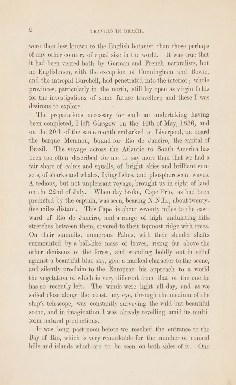 were then less known to the English botanist than those perhaps of any other country of equal size in the world. It was true that it had been visited both by German and French naturalists, but no Englishmen, with the exception of Cunningham and Bowie, and the intrepid Burchell, had penetrated into the interior ; whole provinces, particularly in the north, still lay open as virgin fields for the investigations of some future traveller; and these 1 was desirous to explore. The preparations necessary for such an undertaking having been completed, I left Glasgow on the 14th of May, 1836, and on the 20th of the same month embarked at Liverpool, on board the barque Memnon, bound for Rio de Janeiro, the capital of Brazil. The voyage across the Atlantic to South America has been too often described for me to say more than that we had a fair share of calms and squalls, of bright skies and brilhant sun- sets, of sharks and whales, flying fishes, and phosphorescent waves. A tedious, but not unpleasant voyage, brought us in sight of land on the 22nd of July. When day broke, Cape Frio, as had been predicted by the captain, was seen, bearing N.N.E., about twenty- five miles distant. This Cape is about seventy miles to the east- ward of Rio de Janeiro, and a range of high undulating hills stretches between them, covered to their topmost ridge with trees. On their summits, numerous Palms, with their slender shafts surmounted by a ball-hke mass of leaves, rising far above the other denizens of the forest, and standing boldly out im relief against a beautiful blue sky, give a marked character to the scene, and silently proclaim to the European his approach to a world the vegetation of which is very different from that of the one he has so recently left. The winds were light all day, and as we sailed close along the coast, my eye, through the medium of the ship’s telescope, was constantly surveying the wild but beautiful scene, and in imagination | was already revelling amid its multi- form natural productions. It was long past noon before we reached the entrance to the Bay of Rio, which is very remarkable for the number of conical hills and islands which are to be seen on both sides of it. One
