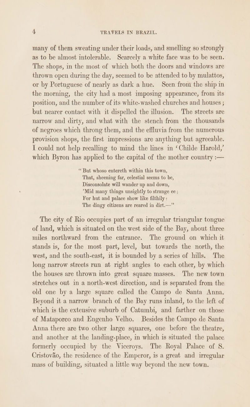 many of them sweating under their loads, and smelling so strongly as to be almost intolerable. Scarcely a white face was to be seen. The shops, in the most of which both the doors and windows are thrown open during the day, seemed to be attended to by mulattos, or by Portuguese of nearly as dark a hue. Seen from the ship in the morning, the city had a most imposing appearance, from its position, and the number of its white- washed churches and houses ; but nearer contact with it dispelled the illusion. ‘The streets are narrow and dirty, and what with the stench from the thousands of negroes which throng them, and the effluvia from the numerous provision shops, the first impressions are anything but agreeable. I could not help recalling to mind the lines im ‘Childe Harold,’ which Byron has applied to the capital of the mother country :— ** But whoso entereth within this town, That, sheening far, celestial seems to be, Disconsolate will wander up and down, ’*Mid many things unsightly to strange ee ; For hut and palace show like filthily : The dingy citizens are reared in dirt.—” The city of Rio occupies part of an irregular triangular tongue of land, which is situated on the west side of the Bay, about three miles northward from the entrance. The ground on which it stands is, for the most part, level, but towards the north, the west, and the south-east, it is bounded by a series of hills. The long narrow streets run at right angles to each other, by which the houses are thrown into great square masses. The new town stretches out in a north-west direction, and is separated from the old one by a large square called the Campo de Santa Anna. Beyond it a narrow branch of the Bay runs inland, to the left of which is the extensive suburb of Catumbi, and farther on those of Mataporco and Engenho Velho. Besides the Campo de Santa Anna there are two other large squares, one before the theatre, and another at the landing-place, in which is situated the palace formerly occupied by the Viceroys. The Royal Palace of S. Cristovao, the residence of the Emperor, is a great and irregular mass of building, situated a little way beyond the new town.