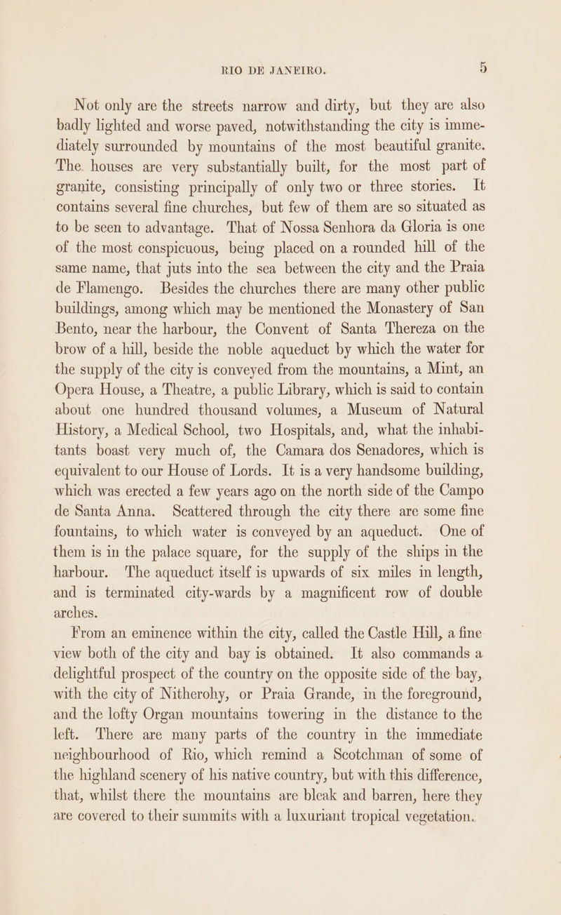 Not only are the streets narrow and dirty, but they are also badly lighted and worse paved, notwithstanding the city is imme- diately surrounded by mountains of the most beautiful granite. The. houses are very substantially built, for the most part of granite, consisting principally of only two or three stories. It contains several fine churches, but few of them are so situated as to be seen to advantage. That of Nossa Senhora da Gloria is one of the most conspicuous, being placed on a rounded hill of the same name, that juts into the sea between the city and the Praia de Flamengo. Besides the churches there are many other public buildings, among which may be mentioned the Monastery of San Bento, near the harbour, the Convent of Santa Thereza on the brow of a hill, beside the noble aqueduct by which the water for the supply of the city is conveyed from the mountains, a Mint, an Opera House, a Theatre, a public Library, which is said to contain about one hundred thousand volumes, a Museum of Natural History, a Medical School, two Hospitals, and, what the mhabi- tants boast very much of, the Camara dos Senadores, which is equivalent to our House of Lords. It is a very handsome building, which was erected a few years ago on the north side of the Campo de Santa Anna. Scattered through the city there are some fine fountains, to which water is conveyed by an aqueduct. One of them is in the palace square, for the supply of the ships in the harbour. The aqueduct itself is upwards of six miles in length, and is terminated city-wards by a magnificent row of double arches. From an eminence within the city, called the Castle Hill, a fine view both of the city and bay is obtained. It also commands a delightful prospect of the country on the opposite side of the bay, with the city of Nitherohy, or Praia Grande, in the foreground, and the lofty Organ mountains towering in the distance to the left. There are many parts of the country in the immediate neighbourhood of Rio, which remind a Scotchman of some of the highland scenery of his native country, but with this difference, that, whilst there the mountains are bleak and barren, here they are covered to their summits with a luxuriant tropical vegetation.