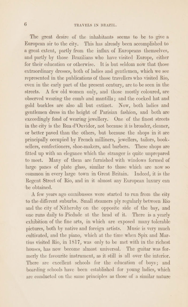 The great desire of the inhabitants seems to be to give a Kuropean air to the city. This has already been accomplished to a great extent, partly from the influx of Huropeans themselves, and partly by those Brazilians who have visited Kurope, either for their education or otherwise. It is but seldom now that those extraordinary dresses, both of ladies and gentlemen, which we see represented in the publications of those travellers who visited Rio, even in the early part of the present century, are to be seen in the streets. A few old women only, and those mostly coloured, are observed wearing the comb and mantilla; and the cocked hat and gold buckles are also all but extinct. Now, both ladies and gentlemen dress in the height of Parisian fashion, and both are exceedingly fond of wearing jewellery. One of the finest streets in the city is the Rua d’Ouvidor, not because it is broader, cleaner, or better paved than the others, but because the shops in it are principally occupied by French milliners, jewellers, tailors, book- sellers, confectioners, shoe-makers, and barbers. ‘These shops are fitted up with an elegance which the stranger is quite unprepared to meet. Many of them are furnished with windows formed of large panes of plate glass, similar to those which are now so common in every large town in Great Britain. Indeed, it is the Regent Street of Rio, and in it almost any Huropean luxury can be obtained. A. few years ago omnibusses were started to run from the city to the different suburbs. Small steamers ply regularly between Rio and the city of Nitherohy on the opposite side of the bay, and one runs daily to Piedade at the head of it. There is a yearly exhibition of the fine arts, in which are exposed many tolerable pictures, both by native and foreign artists. Music is very much cultivated, and the piano, which at the time when Spix and Mar- tius visited Rio, in 1817, was only to be met with in the richest houses, has now become almost universal. The guitar was for- merly the favourite imstrument, as it still is all over the interior. There are excellent schools for the education of boys; and boarding schools have been established for young ladies, which are conducted on the same principles as those of a similar nature