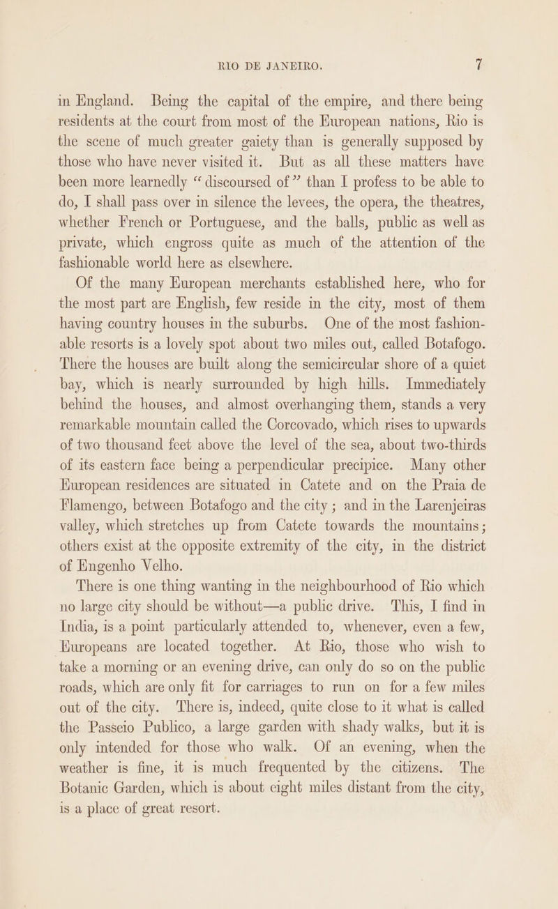 in England. Bemg the capital of the empire, and there being residents at the court from most of the Huropean nations, Rio is the scene of much greater gaiety than is generally supposed by those who have never visited it. But as all these matters have been more learnedly “ discoursed of” than I profess to be able to do, I shall pass over in silence the levees, the opera, the theatres, whether French or Portuguese, and the balls, public as well as private, which engross quite as much of the attention of the fashionable world here as elsewhere. Of the many Kuropean merchants established here, who for the most part are English, few reside in the city, most of them having country houses in the suburbs. One of the most fashion- able resorts is a lovely spot about two miles out, called Botafogo. There the houses are built along the semicircular shore of a quiet bay, which is nearly surrounded by high hills. Immediately behind the houses, and almost overhanging them, stands a very remarkable mountain called the Corcovado, which rises to upwards of two thousand feet above the level of the sea, about two-thirds of its eastern face being a perpendicular precipice. Many other Kuropean residences are situated in Catete and on the Praia de Flamengo, between Botafogo and the city ; and in the Larenjeiras valley, which stretches up from Catete towards the mountains ; others exist at the opposite extremity of the city, in the district of Engenho Velho. There is one thing wanting in the neighbourhood of Rio which no large city should be without—a public drive. This, I find in India, is a point particularly attended to, whenever, even a few, Kuropeans are located together. At Rio, those who wish to take a morning or an evening drive, can only do so on the public roads, which are only fit for carriages to run on for a few miles out of the city. There is, indeed, quite close to it what is called the Passeio Publico, a large garden with shady walks, but it is only intended for those who walk. Of an evening, when the weather is fine, it is much frequented by the citizens. The Botanic Garden, which is about eight miles distant from the city, is a place of great resort.