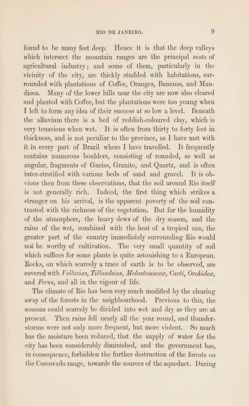 found to be many feet deep. Hence it is that the deep valleys which intersect the mountain ranges are the principal seats of agricultural industry; and some of them, particularly in the vicinity of the city, are thickly studded with habitations, sur- rounded with plantations of Coffee, Oranges, Bananas, and Man- dioca. Many of the lower hills near the city are now also cleared and planted with Coffee, but the plantations were too young when I left to form any idea of their success at so low a level. Beneath the alluvium there is a bed of reddish-coloured clay, which 1s very tenacious when wet. It is often from thirty to forty feet in thickness, and is not peculiar to the province, as I have met with it in every part of Brazil where I have travelled. It frequently contains numerous boulders, consisting of rounded, as well as angular, fragments of Gneiss, Granite, and Quartz, and is often inter-stratified with various beds of sand and gravel. It is ob- vious then from these observations, that the soil around Rio itself is not generally rich. Indeed, the first thing which strikes a stranger on his arrival, is the apparent poverty of the soil con- trasted with the richness of the vegetation. But for the humidity of the atmosphere, the heavy dews of the dry season, and the rains of the wet, combined with the heat of a tropical sun, the greater part of the country immediately surrounding Rio would not be worthy of cultivation. The very small quantity of soil which suffices for some plants is quite astonishing to a Kuropean. Rocks, on which scarcely a trace of earth is to be observed, are covered with Vellozias, Tillandsias, Melastomacea, Cacti, Orchidea, and Ferns, and all in the vigour of life. The climate of Rio has been very much modified by the clearing away of the forests in the neighbourhood. Previous to this, the seasons could scarcely be divided into wet and dry as they are at present. Then rains fell nearly all the year round, and thunder- storms were not only more frequent, but more violent. So much has the moisture been reduced, that the supply of water for the city has been considerably diminished, and the government has, in consequence, forbidden the further destruction of the forests on the Corcovado range, towards the sources of the aqueduct. During
