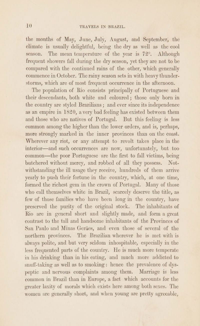 the months of May, June, July, August, and September, the climate is usually delightful, beg the dry as well as the cool season. ‘The mean temperature of the year is 72°. Although frequent showers fall during the dry season, yet they are not to be compared with the continued rains of the other, which generally commence in October. The rainy season sets in with heavy thunder- storms, which are of most frequent occurrence in the afternoon. The population of Rio consists principally of Portuguese and their descendants, both white and coloured; those only born in the country are styled Brazilians; and ever since its independence as an empire in 1820, avery bad feeling has existed between them and those who are natives of Portugal. But this feeling is less common among the higher than the lower orders, and is, perhaps, more strongly marked in the inner provinces than on the coast. Wherever any riot, or any attempt to revolt takes place in the interior—and such occurrences are now, unfortunately, but too common—the poor Portuguese are the first to fall victims, bemg butchered without mercy, and robbed of all they possess. Not- withstanding the ill usage they receive, hundreds of them arrive yearly to push their fortune in the country, which, at one time, formed the richest gem in the crown of Portugal. Many of those who call themselves white in Brazil, scarcely deserve the title, as few of those families who have been long im the country, have preserved the purity of the original stock. The inhabitants of Rio are in general short and slightly made, and form a great contrast to the tall and handsome inhabitants of the Provinces of San Paulo and Minas Geries, and even those of several of the northern provinces. ‘lhe Brazilian wherever he is met with is always polite, and but very seldom inhospitable, especially im the less frequented parts of the country. He is much more temperate in his drinking than in his eating, and much more addicted to snuff-taking as well as to smoking: hence the prevalence of dys- peptic and nervous complaints among them. Marriage is less common in Brazil than in Hurope, a fact which accounts for the greater laxity of morals which exists here among both sexes. The women are generally short, and when young are pretty agreeable,