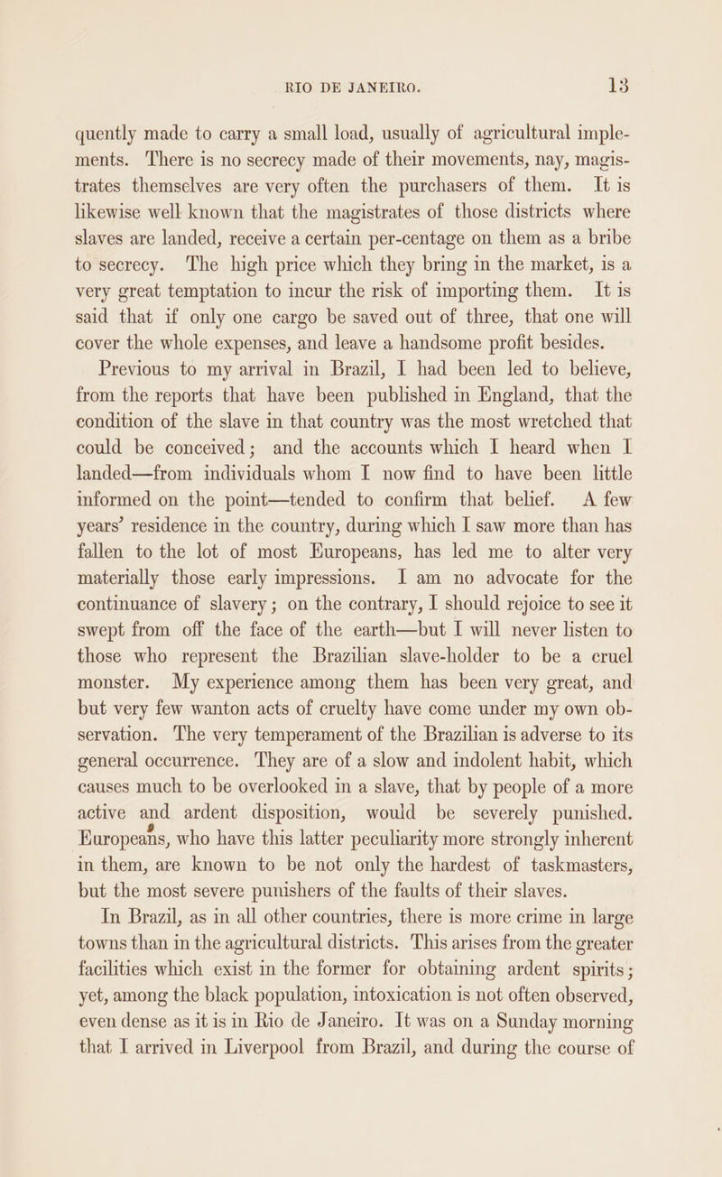 quently made to carry a small load, usually of agricultural imple- ments. There is no secrecy made of their movements, nay, magis- trates themselves are very often the purchasers of them. It is likewise well known that the magistrates of those districts where slaves are landed, receive a certain per-centage on them as a bribe to secrecy. The high price which they bring in the market, is a very great temptation to incur the risk of importing them. It 1s said that if only one cargo be saved out of three, that one will cover the whole expenses, and leave a handsome profit besides. Previous to my arrival in Brazil, I had been led to believe, from the reports that have been published in England, that the condition of the slave in that country was the most wretched that could be conceived; and the accounts which I heard when I landed—from individuals whom I now find to have been little informed on the point—tended to confirm that belief. A few years’ residence in the country, during which I saw more than has fallen to the lot of most Europeans, has led me to alter very materially those early impressions. I am no advocate for the continuance of slavery; on the contrary, I should rejoice to see it swept from off the face of the earth—but I will never listen to those who represent the Brazilian slave-holder to be a cruel monster. My experience among them has been very great, and but very few wanton acts of cruelty have come under my own ob- servation. The very temperament of the Brazilian is adverse to its general occurrence. They are of a slow and indolent habit, which causes much to be overlooked in a slave, that by people of a more active and ardent disposition, would be severely punished. Europeans, who have this latter peculiarity more strongly inherent in them, are known to be not only the hardest of taskmasters, but the most severe punishers of the faults of their slaves. In Brazil, as in all other countries, there is more crime in large towns than in the agricultural districts. This arises from the greater facilities which exist in the former for obtaining ardent spirits ; yet, among the black population, intoxication is not often observed, even dense as it is in Rio de Janeiro. It was on a Sunday morning that I arrived in Liverpool from Brazil, and during the course of