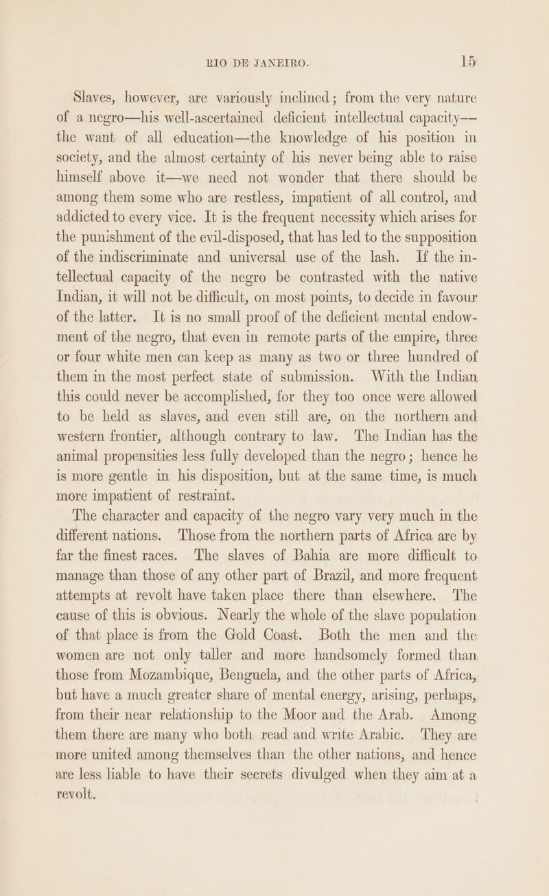 Slaves, however, are variously inclined; from the very nature of a negro—his well-ascertained deficient intellectual capacity—- the want of all education—the knowledge of his position in society, and the almost certainty of his never being able to raise himself above it—we need not wonder that there should be among them some who are restless, impatient of all control, and addicted to every vice. It is the frequent necessity which arises for the punishment of the evil-disposed, that has led to the supposition of the indiscriminate and universal use of the lash. If the in- tellectual capacity of the negro be contrasted with the native Indian, it will not be difficult, on most points, to decide in favour of the latter. It 1is no small proof of the deficient mental endow- ment of the negro, that even in remote parts of the empire, three or four white men can keep as many as two or three hundred of them in the most perfect state of submission. With the Indian this could never be accomplished, for they too once were allowed to be held as slaves, and even still are, on the northern and western frontier, although contrary to law. The Indian has the animal propensities less fully developed than the negro; hence he is more gentle in his disposition, but at the same time, is much more impatient of restraint. The character and capacity of the negro vary very much in the different nations. ‘Those from the northern parts of Africa are by far the finest races. The slaves of Bahia are more difficult to manage than those of any other part of Brazil, and more frequent attempts at revolt have taken place there than elsewhere. The cause of this is obvious. Nearly the whole of the slave population. of that place is from the Gold Coast. Both the men and the women are not only taller and more handsomely formed than, those from Mozambique, Benguela, and the other parts of Africa, but have a much greater share of mental energy, arising, perhaps, from their near relationship to the Moor and the Arab. Among them there are many who both read and write Arabic. They are more united among themselves than the other nations, and hence are less liable to have their secrets divulged when they aim at a revolt. !