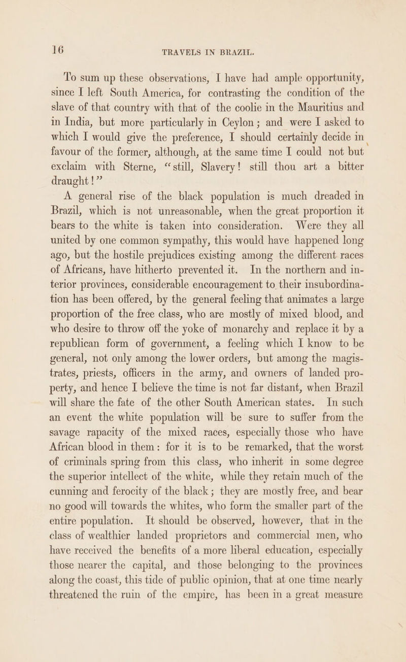 To sum up these observations, I have had ample opportunity, since I left South America, for contrasting the condition of the slave of that country with that of the coolie in the Mauritius and in India, but more particularly in Ceylon; and were I asked to which I would give the preference, I should certainly decide in favour of the former, although, at the same time I could not but exclaim with Sterne, “still, Slavery! still thou art a_ bitter draught !” A general rise of the black population is much dreaded in Brazil, which is not unreasonable, when the great proportion it bears to the white is taken into consideration. Were they all united by one common sympathy, this would have happened long ago, but the hostile prejudices existing among the different races of Africans, have hitherto prevented it. In the northern and in- terior provinces, considerable encouragement to their insubordina- tion has been offered, by the general feeling that animates a large proportion of the free class, who are mostly of mixed blood, and who desire to throw off the yoke of monarchy and replace it by a republican form of government, a feeling which I know to be general, not only among the lower orders, but among the magis- trates, priests, officers in the army, and owners of landed pro- perty, and hence I believe the time is not far distant, when Brazil will share the fate of the other South American states. In such an event the white population will be sure to suffer from the savage rapacity of the mixed races, especially those who have African blood in them: for it is to be remarked, that the worst of criminals spring from this class, who inherit in some degree the superior intellect of the white, while they retain much of the cunning and ferocity of the black; they are mostly free, and bear no good will towards the whites, who form the smaller part of the entire population. It should be observed, however, that in the class of wealthier landed proprietors and commercial men, who have received the benefits of a more liberal education, especially those nearer the capital, and those belonging to the provinces along the coast, this tide of public opinion, that at one time nearly threatened the ruin of the empire, has been in a great measure