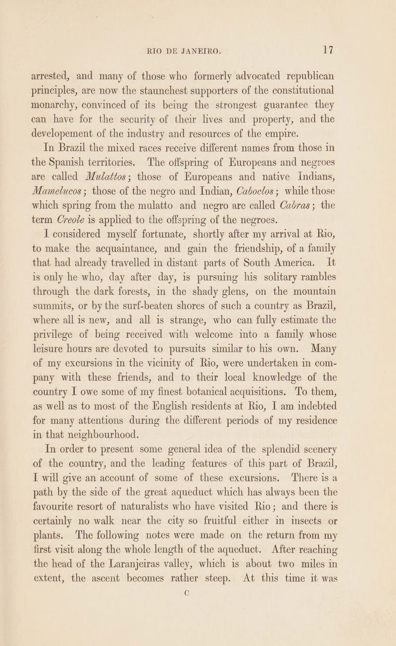 arrested, and many of those who formerly advocated republican principles, are now the staunchest supporters of the constitutional monarchy, convinced of its being the strongest guarantee they can have for the security of their lives and property, and the developement of the industry and resources of the empire. In Brazil the mixed races receive different names from those in the Spanish territories. The offspring of Huropeans and negroes are called Mudattos; those of Kuropeans and native Indians, Mamelucos ; those of the negro and Indian, Cadoclos ; while those which spring from the mulatto and negro are called Caudras; the term Creole is applied to the offspring of the negroes. I considered myself fortunate, shortly after my arrival at Rio, to make the acquaintance, and gain the friendship, of a family that had already travelled in distant parts of South America. It is only he who, day after day, is pursuing his solitary rambles through the dark forests, in the shady glens, on the mountain summits, or by the surf-beaten shores of such a country as Brazil, where all is new, and all is strange, who can fully estimate the privilege of being received with welcome into a family whose leisure hours are devoted to pursuits similar to his own. Many of my excursions in the vicinity of Rio, were undertaken in com- pany with these friends, and to their local knowledge of the country | owe some of my finest botanical acquisitions. To them, as well as to most of the English residents at Rio, I am indebted for many attentions during the different periods of my residence in that neighbourhood. In order to present some general idea of the splendid scenery of the country, and the leading features of this part of Brazil, I will give an account of some of these excursions. There is a path by the side of the great aqueduct which has always been the favourite resort of naturalists who have visited Rio; and there is certainly no walk near the city so fruitful either in insects or plants. The following notes were made on the return from my first visit along the whole length of the aqueduct. After reaching the head of the Laranjeiras valley, which is about two miles in extent, the ascent becomes rather steep. At this time it was