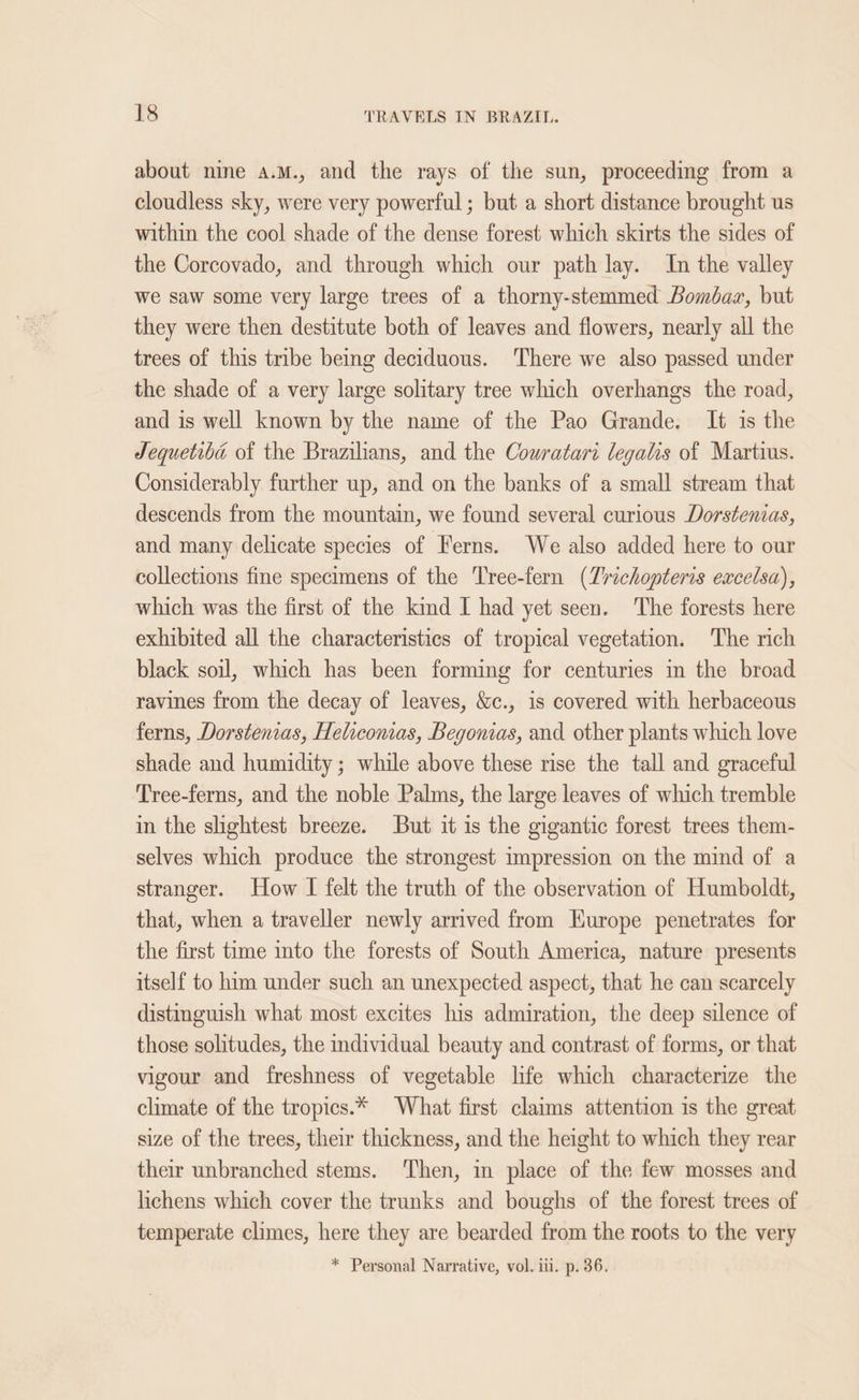 about nine a.M., and the rays of the sun, proceeding from a cloudless sky, were very powerful; but a short distance brought us within the cool shade of the dense forest which skirts the sides of the Corcovado, and through which our path lay. In the valley we saw some very large trees of a thorny-stemmed Bombaz, but they were then destitute both of leaves and flowers, nearly all the trees of this tribe being deciduous. There we also passed under the shade of a very large solitary tree which overhangs the road, and is well known by the name of the Pao Grande. It is the Jequetiba of the Brazilians, and the Cowratari legalis of Martius. Considerably further up, and on the banks of a small stream that descends from the mountain, we found several curious Dorstenias, and many delicate species of Ferns. We also added here to our collections fine specimens of the Tree-fern (Zrichopteris excelsa), which was the first of the kind I had yet seen. 'The forests here exhibited all the characteristics of tropical vegetation. The rich black soil, which has been forming for centuries in the broad ravines from the decay of leaves, &amp;c., is covered with herbaceous ferns, Dorstenias, Helicomas, Begonias, and other plants which love shade and humidity ; while above these rise the tall and graceful Tree-ferns, and the noble Palms, the large leaves of which tremble in the slightest breeze. But it is the gigantic forest trees them- selves which produce the strongest impression on the mind of a stranger. How I felt the truth of the observation of Humboldt, that, when a traveller newly arrived from Europe penetrates for the first time into the forests of South America, nature presents itself to him under such an unexpected aspect, that he can scarcely distmguish what most excites his admiration, the deep silence of those solitudes, the individual beauty and contrast of forms, or that vigour and freshness of vegetable life which characterize the climate of the tropics.* What first claims attention is the great size of the trees, their thickness, and the height to which they rear their unbranched stems. Then, in place of the few mosses and lichens which cover the trunks and boughs of the forest trees of temperate climes, here they are bearded from the roots to the very * Personal Narrative, vol. iii. p. 36.