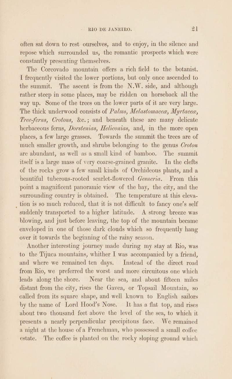 often sat down to rest ourselves, and to enjoy, im the silence and repose which surrounded us, the romantic prospects which were constantly presenting themselves. The Corcovado mountain offers a rich field to the botanist. [ frequently visited the lower portions, but only once ascended to the summit. The ascent is from the N.W. side, and although rather steep in some places, may be ridden on horseback all the way up. Some of the trees on the lower parts of it are very large. The thick underwood consists of Palms, Melastomacee, Myrtacea, Tree-ferns, Crotons, &amp;c.; and beneath these are many delicate herbaceous ferns, Dorstenias, Heliconias, and, in the more open places, a few large grasses. Towards the summit the trees are of ‘uch smaller growth, and shrubs belonging to the genus Croton are abundant, as well as a small kind of bamboo. The summit itself is a large mass of very coarse-grained granite. In the clefts of the rocks grow a few small kinds of Orchideous plants, and a beautiful tuberous-rooted scarlet-flowered Gesneria. From this point a magnificent panoramic view of the bay, the city, and the surrounding country is obtained. The temperature at this eleva- _ tion is so much reduced, that it is not difficult to fancy one’s self suddenly transported to a higher latitude. A strong breeze was blowing, and just before leaving, the top of the mountain became enveloped in one of those dark clouds which so frequently hang over it towards the beginning of the rainy season. Another interesting journey made during my stay at Rio, was to the Tijuca mountains, whither I was accompanied by a friend, and where we remained ten days. Instead of the direct road from Rio, we preferred the worst and more circuitous one which leads along the shore. Near the sea, and about fifteen miles distant from the city, rises the Gavea, or Topsail Mountain, so called from its square shape, and well known to English sailors by the name of Lord Hood’s Nose. It has a flat top, and rises about two thousand feet above the level of the sea, to which it presents a nearly perpendicular precipitous face. We remained a might at the house ofa Frenchman, who possessed a small cotfee estate. The coffee is planted on the rocky sloping ground which