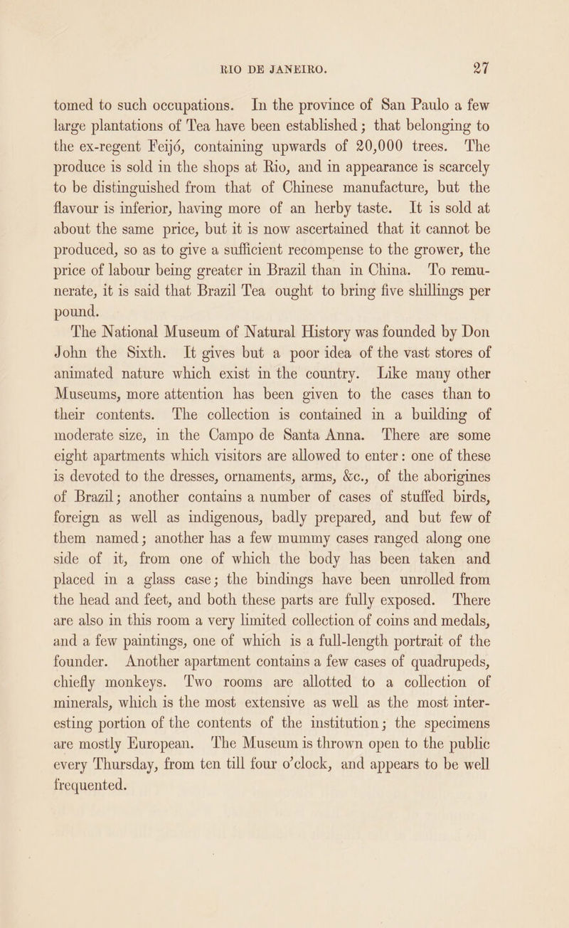 tomed to such occupations. In the province of San Paulo a few large plantations of Tea have been established ; that belonging to the ex-regent Feij6, containmg upwards of 20,000 trees. The produce is sold in the shops at Rio, and in appearance is scarcely to be distinguished from that of Chinese manufacture, but the flavour is inferior, having more of an herby taste. It is sold at about the same price, but it is now ascertained that it cannot be produced, so as to give a sufficient recompense to the grower, the price of labour being greater in Brazil than in China. To remu- nerate, it is said that Brazil Tea ought to bring five shillings per pound. The National Museum of Natural History was founded by Don John the Sixth. It gives but a poor idea of the vast stores of animated nature which exist in the country. Like many other Museums, more attention has been given to the cases than to their contents. The collection is contamed in a building of moderate size, in the Campo de Santa Anna. There are some eight apartments which visitors are allowed to enter: one of these is devoted to the dresses, ornaments, arms, &amp;c., of the aborigines of Brazil; another contains a number of cases of stuffed birds, foreign as well as indigenous, badly prepared, and but few of them named; another has a few mummy cases ranged along one side of it, from one of which the body has been taken and placed in a glass case; the bindings have been unrolled from the head and feet, and both these parts are fully exposed. There are also in this room a very limited collection of coms and medals, and a few paintings, one of which is a full-length portrait of the founder. Another apartment contains a few cases of quadrupeds, chiefly monkeys. ‘Two rooms are allotted to a collection of minerals, which is the most extensive as well as the most inter- esting portion of the contents of the institution; the specimens are mostly Huropean. The Museum is thrown open to the public every Thursday, from ten till four o’clock, and appears to be well frequented.