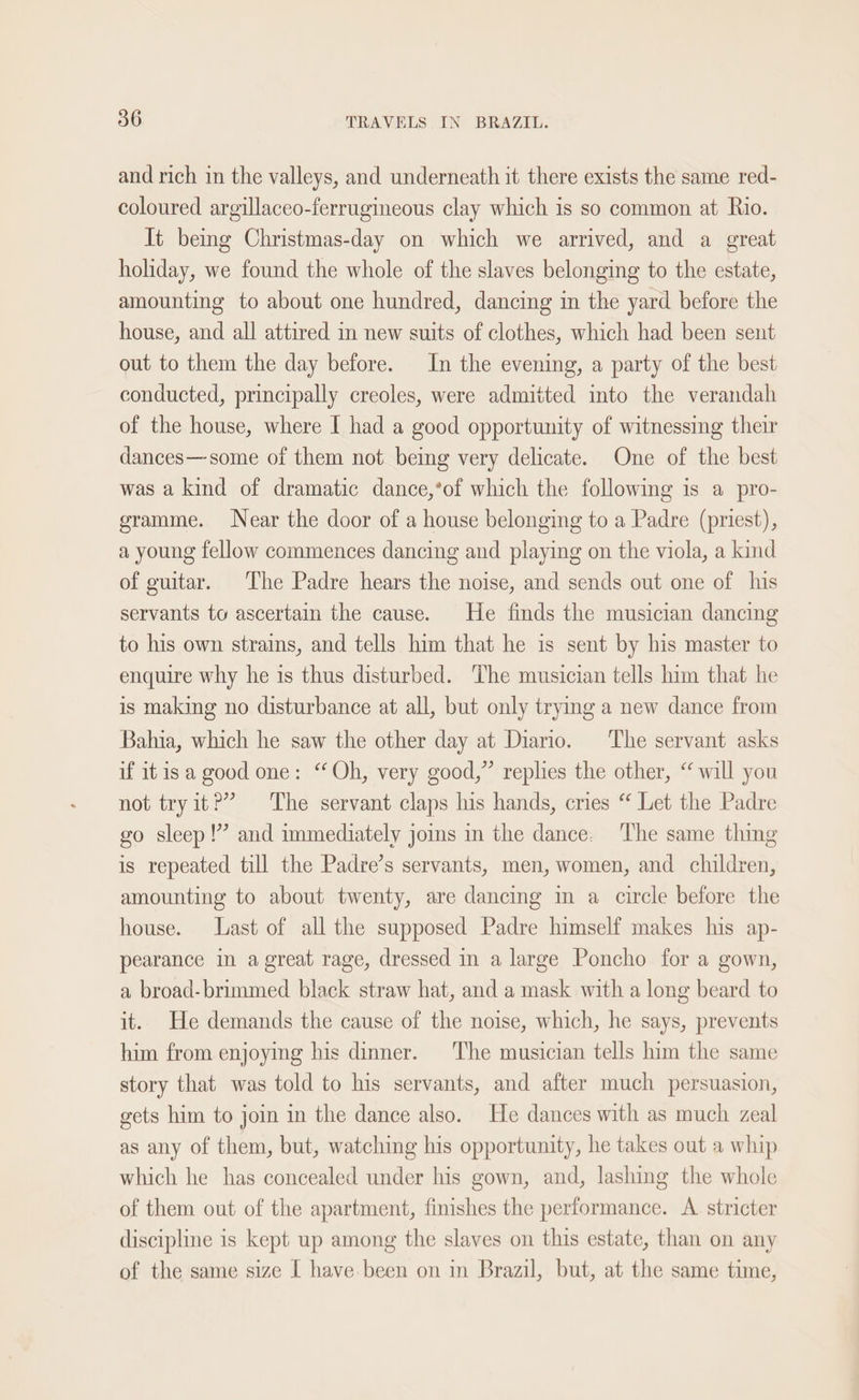 and rich in the valleys, and underneath it there exists the same red- coloured argillaceo-ferrugineous clay which is so common at Rio. It being Christmas-day on which we arrived, and a great holiday, we found the whole of the slaves belonging to the estate, amounting to about one hundred, dancing im the yard before the house, and all attired in new suits of clothes, which had been sent out to them the day before. In the evening, a party of the best conducted, principally creoles, were admitted into the verandah of the house, where I had a good opportunity of witnessing their dances—some of them not being very delicate. One of the best was a kind of dramatic dance,*of which the following is a pro- gramme. Near the door of a house belonging to a Padre (priest), a young fellow commences dancing and playing on the viola, a kind of guitar. The Padre hears the noise, and sends out one of his servants to ascertain the cause. He finds the musician dancing to his own strains, and tells him that he is sent by his master to enquire why he is thus disturbed. The musician tells him that he is making no disturbance at all, but only trying a new dance from Bahia, which he saw the other day at Diario. The servant asks if it isa good one: “Oh, very good,” replies the other, “ will you not tryit?’” The servant claps his hands, cries “ Let the Padre go sleep!’ and immediately jos in the dance. The same thing is repeated till the Padre’s servants, men, women, and children, amounting to about twenty, are dancing in a circle before the house. Last of all the supposed Padre himself makes his ap- pearance in a great rage, dressed in a large Poncho for a gown, a broad-brimmed black straw hat, and a mask with a long beard to it. He demands the cause of the noise, which, he says, prevents him from enjoying his dinner. The musician tells him the same story that was told to his servants, and after much persuasion, gets him to join in the dance also. He dances with as much zeal as any of them, but, watching his opportunity, he takes out a whip which he has concealed under his gown, and, lashing the whole of them out of the apartment, finishes the performance. A. stricter discipline is kept up among the slaves on this estate, than on any of the same size I have been on in Brazil, but, at the same time,
