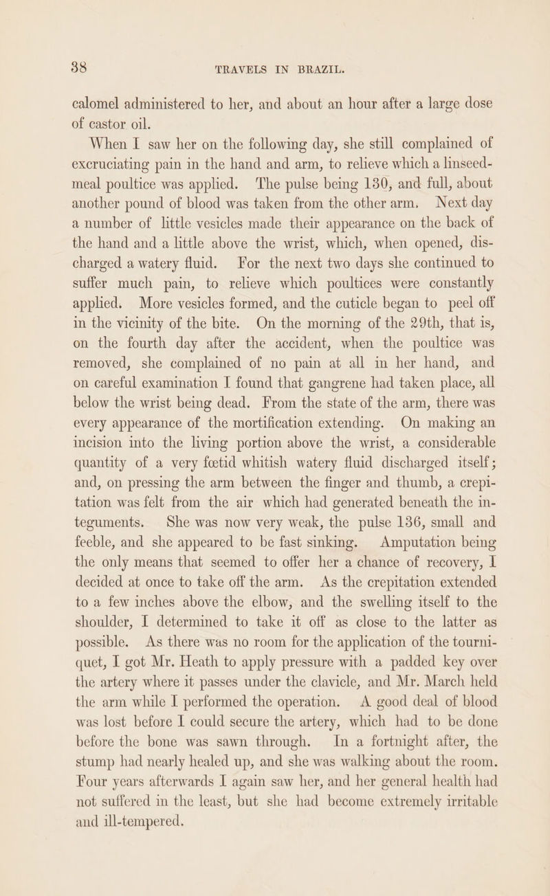 calomel administered to her, and about an hour after a large dose of castor oil. When I saw her on the following day, she still complained of excruciating pain in the hand and arm, to relieve which a linseed- meal poultice was applied. The pulse beg 130, and full, about another pound of blood was taken from the other arm, Next day a number of little vesicles made their appearance on the back of the hand and a little above the wrist, which, when opened, dis- charged a watery fluid. For the next two days she continued to suffer much pain, to relieve which poultices were constantly applied. More vesicles formed, and the cuticle began to peel off in the vicinity of the bite. On the morning of the 29th, that is, on the fourth day after the accident, when the poultice was removed, she complained of no pain at all in her hand, and on careful examination I found that gangrene had taken place, all below the wrist being dead. From the state of the arm, there was every appearance of the mortification extending. On making an incision into the living portion above the wrist, a considerable quantity of a very feetid whitish watery fluid discharged itself; and, on pressing the arm between the finger and thumb, a crepi- tation was felt from the air which had generated beneath the in- teguments. She was now very weak, the pulse 136, small and feeble, and she appeared to be fast smking. Amputation being the only means that seemed to offer her a chance of recovery, L decided at once to take off the arm. As the crepitation extended to a few inches above the elbow, and the swelling itself to the shoulder, I determined to take it off as close to the latter as possible. As there was no room for the application of the tourni- quet, I got Mr. Heath to apply pressure with a padded key over the artery where it passes under the clavicle, and Mr. March held the arm while I performed the operation. A good deal of blood was lost before I could secure the artery, which had to be done before the bone was sawn through. In a fortnight after, the stump had nearly healed up, and she was walking about the room. Four years afterwards 1 again saw her, and her general health had not suffered in the least, but she had become extremely irritable and ill-tempered.