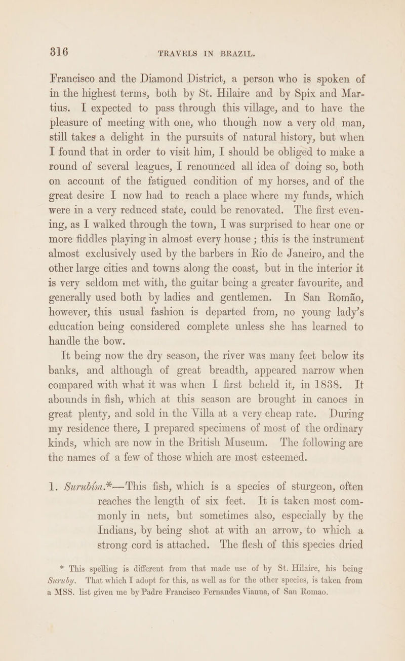 Francisco and the Diamond District, a person who is spoken of in the highest terms, both by St. Hilaire and by Spix and Mar- tius. I expected to pass through this village, and to have the pleasure of meeting with one, who though now a very old man, still takes a delight m the pursuits of natural history, but when I found that in order to visit him, I should be obliged to make a round of several leagues, | renounced all idea of doing so, both on account of the fatigued condition of my horses, and of the great desire I now had to reach a place where my funds, which were in a very reduced state, could be renovated. ‘The first even- ing, as | walked through the town, | was surprised to hear one or more fiddles playing in almost every house ; this is the instrument almost exclusively used by the barbers in Rio de Janeiro, and the other large cities and towns along the coast, but in the interior it is very seldom met with, the guitar being a greater favourite, and generally used both by ladies and gentlemen. In San Romiao, however, this usual fashion is departed from, no young lady’s education being considered complete unless she has learned to handle the bow. It bemg now the dry season, the river was many feet below its banks, and although of great breadth, appeared narrow when compared with what it was when I first beheld it, in 1838. It abounds in fish, which at this season are brought in canoes in great plenty, and sold in the Villa at a very cheap rate. During my residence there, | prepared specimens of most of the ordinary kinds, which are now in the British Museum. The following are the names of a few of those which are most esteemed. 1. Surubim.*—This fish, which is a species of sturgeon, often reaches the length of six feet. It is taken most com- monly in nets, but sometimes also, especially by the Indians, by being shot at with an arrow, to which a strong cord is attached. The flesh of this species dried * This spelling is different from that made use of by St. Hilaire, his being Suruby. hat which I adopt for this, as well as for the other species, is taken from a MSS. list given me by Padre Francisco Fernandes Vianna, of San Romao.