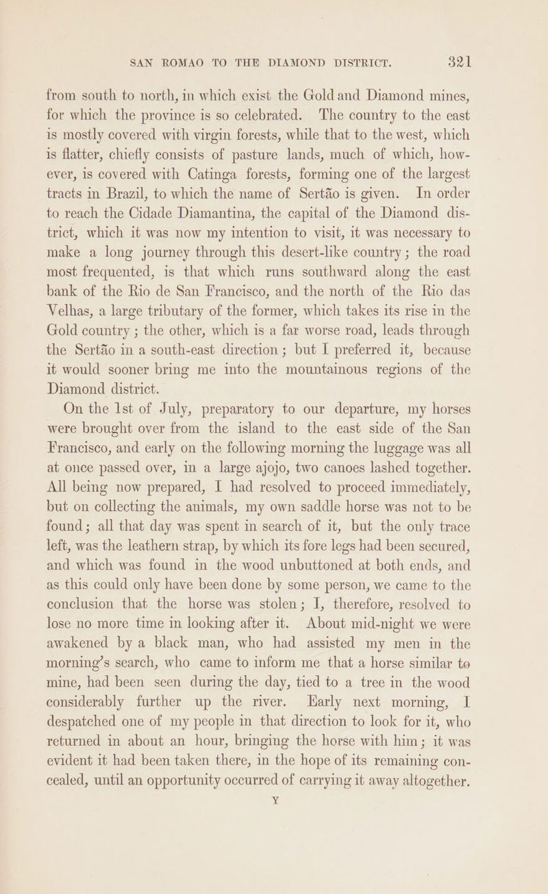 from south to north, in which exist the Gold and Diamond mines, for which the province is so celebrated. The country to the east is mostly covered with virgin forests, while that to the west, which is flatter, chiefly consists of pasture lands, much of which, how- ever, is covered with Catinga forests, forming one of the largest tracts in Brazil, to which the name of Sert&amp;o is given. In order to reach the Cidade Diamantina, the capital of the Diamond dis- trict, which it was now my intention to visit, 11 was necessary to make a long journey through this desert-hke country; the road most frequented, is that which runs southward along the east bank of the Rio de San Francisco, and the north of the Rio das Velhas, a large tributary of the former, which takes its rise in the Gold country ; the other, which is a far worse road, leads through the Sert&amp;o in a south-east direction ; but I preferred it, because it would sooner bring me into the mountainous regions of the Diamond district. On the 1st of July, preparatory to our departure, my horses were brought over from the island to the east side of the San Francisco, and early on the followmg morning the luggage was all at once passed over, in a large ajojo, two canoes lashed together. All being now prepared, I had resolved to proceed immediately, but on collecting the animals, my own saddle horse was not to be found; all that day was spent in search of it, but the only trace left, was the leathern strap, by which its fore legs had been secured, and which was found in the wood unbuttoned at both ends, and as this could only have been done by some person, we came to the conclusion that the horse was stolen; I, therefore, resolved to lose no more time in looking after it. About mid-night we were awakened by a black man, who had assisted my men in the morning’s search, who came to inform me that a horse similar to mine, had been seen during the day, tied to a tree in the wood considerably further up the river. arly next morning, I despatched one of my people in that direction to look for it, who returned in about an hour, bringing the horse with him; it was evident it had been taken there, in the hope of its remaining con- cealed, until an opportunity occurred of carrying it away altogether.