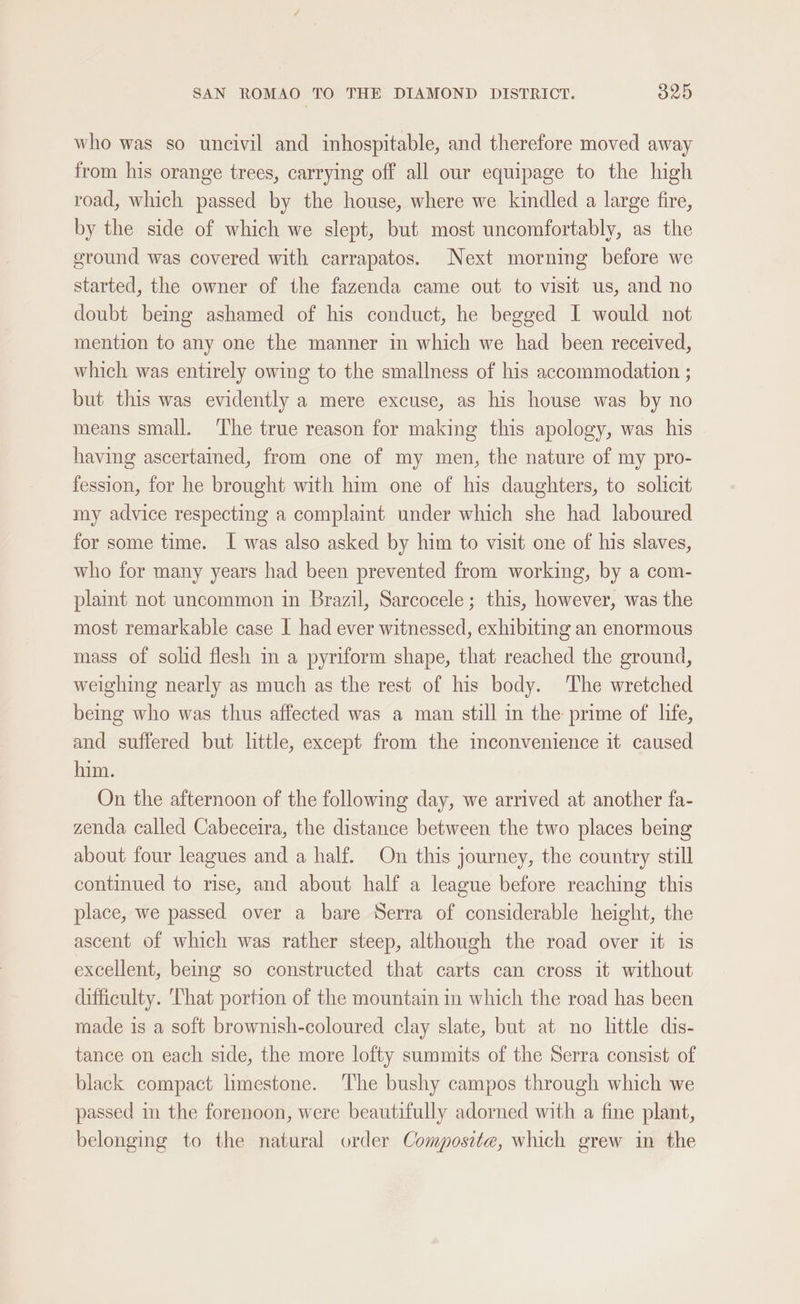 who was so uncivil and inhospitable, and therefore moved away from his orange trees, carrying off all our equipage to the high road, which passed by the house, where we kindled a large fire, by the side of which we slept, but most uncomfortably, as the ground was covered with carrapatos. Next morning before we started, the owner of the fazenda came out to visit us, and no doubt being ashamed of his conduct, he begged I would not mention to any one the manner in which we had been received, which was entirely owing to the smallness of his accommodation ; but this was evidently a mere excuse, as his house was by no means small. ‘The true reason for making this apology, was his having ascertained, from one of my men, the nature of my pro- fession, for he brought with him one of his daughters, to solicit my advice respecting a complaint under which she had laboured for some time. I was also asked by him to visit one of his slaves, who for many years had been prevented from working, by a com- plaint not uncommon in Brazil, Sarcocele; this, however, was the most remarkable case I had ever witnessed, exhibiting an enormous mass of solid flesh in a pyriform shape, that reached the ground, weighing nearly as much as the rest of his body. The wretched being who was thus affected was a man still in the prime of life, and suffered but little, except from the mconvenience it caused him. On the afternoon of the following day, we arrived at another fa- zenda called Cabeceira, the distance between the two places being about four leagues and a half. On this journey, the country still continued to rise, and about half a league before reaching this place, we passed over a bare Serra of considerable height, the ascent of which was rather steep, although the road over it is excellent, being so constructed that carts can cross it without difficulty. That portion of the mountain in which the road has been made is a soft brownish-coloured clay slate, but at no little dis- tance on each side, the more lofty summits of the Serra consist. of black compact limestone. The bushy campos through which we passed in the forenoon, were beautifully adorned with a fine plant, belonging to the natural order Composite, which grew in the
