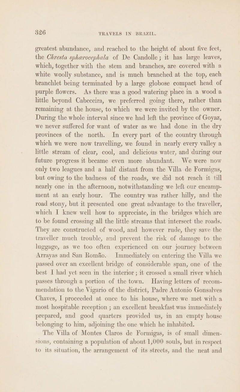 greatest abundance, and reached to the height of about five feet, the Chresta spharocephala of De Candolle; it has large leaves, which, together with the stem and branches, are covered with a white woolly substance, and is much branched at the top, each branchlet being terminated by a large globose compact head of purple flowers. As there was a good watering place in a wood a little beyond Cabeceira, we preferred going there, rather than remaining at the house, to which we were invited by the owner. During the whole interval since we had left the province of Goyaz, we never suffered for want of water as we had done in the dry provinces of the north. In every part of the country through which we were now travelling, we found in nearly every valley a little stream of clear, cool, and delicious water, and during our future progress it became even more abundant. We were now only two leagues and a half distant from the Villa de Formigas, but owing to the badness of the roads, we did not reach it till nearly one in the afternoon, notwithstanding we left our encamp- ment at an early hour. The country was rather hilly, and the road stony, but it presented one great advantage to the traveller, which I knew well how to appreciate, in the bridges which are to be found crossing all the little streams that intersect the roads. They are constructed of wood, and however rude, they save the traveller much trouble, and prevent the risk of damage to the luggage, as we too often experienced on our journey between Arrayas and San Romao. Immediately on entering the Villa we passed over an excellent bridge of considerable span, one of the best I had yet seen in the interior ; 1t crossed a small river which passes through a portion of the town. Having letters of recom- mendation to. the Vigario of the district, Padre Antonio Gonsalves Chaves, I proceeded at once to his house, where we met with a most hospitable reception ; an excellent breakfast was immediately prepared, and good quarters provided us, in an empty house belonging to him, adjoming the one which he inhabited. The Villa of Montes Claros de Formigas, is of small dimen- slons, containing a population of about 1,000 souls, but im respect to its situation, the arrangement of its streets, and the neat and