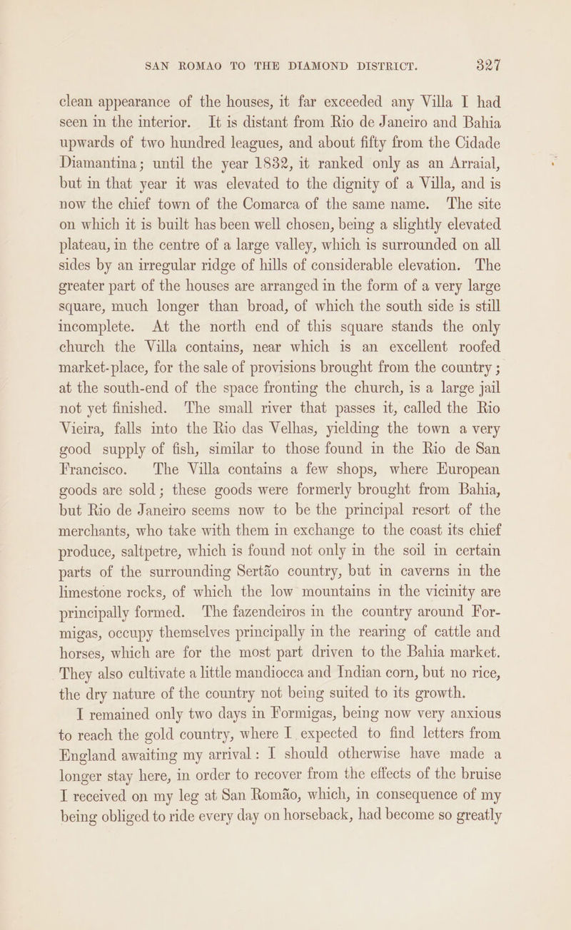 clean appearance of the houses, it far exceeded any Villa I had seen in the interior. It is distant from Rio de Janeiro and Bahia upwards of two hundred leagues, and about fifty from the Cidade Diamantina; until the year 1832, it ranked only as an Arraial, but in that year it was elevated to the dignity of a Villa, and is now the chief town of the Comarca of the same name. The site on which it is built has been well chosen, being a slightly elevated plateau, in the centre of a large valley, which is surrounded on all sides by an irregular ridge of hills of considerable elevation. The greater part of the houses are arranged in the form of a very large square, much longer than broad, of which the south side is still incomplete. At the north end of this square stands the only church the Villa contains, near which is an excellent roofed market-place, for the sale of provisions brought from the country ; at the south-end of the space fronting the church, is a large jail not yet finished. ‘The small river that passes it, called the Rio Vieira, falls into the Rio das Velhas, yieldmg the town a very good supply of fish, similar to those found in the Rio de San Francisco. The Villa contams a few shops, where Huropean goods are sold; these goods were formerly brought from Bahia, but Rio de Janeiro seems now to be the principal resort of the merchants, who take with them in exchange to the coast its chief produce, saltpetre, which is found not only in the soil in certain parts of the surrounding Sert&amp;éo country, but in caverns in the limestone rocks, of which the low mountains im the vicinity are principally formed. The fazendeiros in the country around For- migas, occupy themselves principally in the rearing of cattle and horses, which are for the most part driven to the Bahia market. They also cultivate a little mandiocca and Indian corn, but no rice, the dry nature of the country not being suited to its growth. I remained only two days in Formigas, being now very anxious to reach the gold country, where I expected to find letters from England awaiting my arrival: I should otherwise have made a longer stay here, in order to recover from the effects of the bruise I received on my leg at San Roméo, which, in consequence of my being obliged to ride every day on horseback, had become so greatly