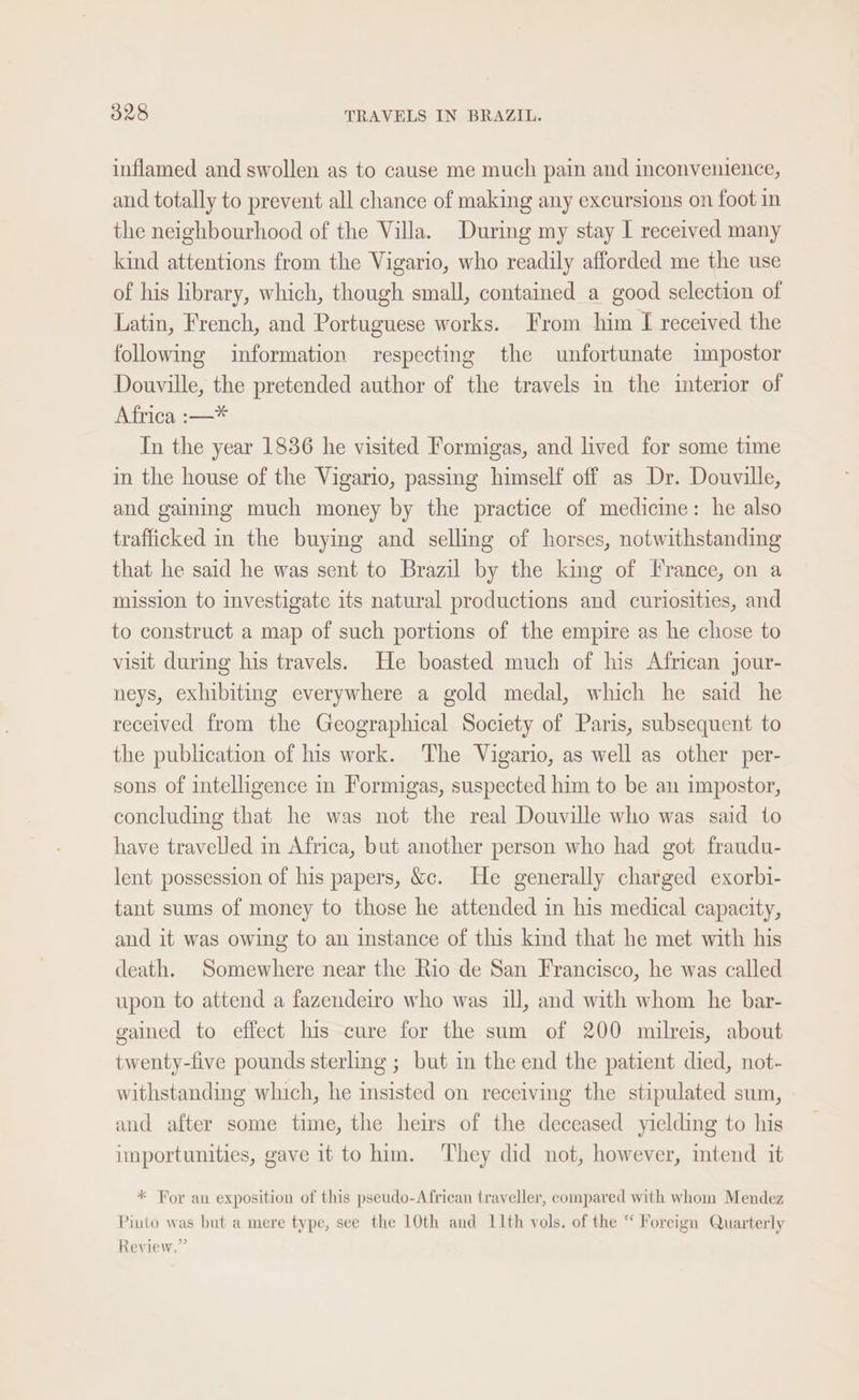 inflamed and swollen as to cause me much pain and inconvenience, and totally to prevent all chance of making any excursions on foot in the neighbourhood of the Villa. During my stay I received many kind attentions from the Vigario, who readily afforded me the use of his library, which, though small, contained a good selection of Latin, French, and Portuguese works. From him [I received the following information respecting the unfortunate impostor Douville, the pretended author of the travels in the interior of Africa :—* In the year 1836 he visited Formigas, and lived for some time in the house of the Vigario, passing himself off as Dr. Douville, and gaining much money by the practice of medicine: he also trafficked in the buying and selling of horses, notwithstanding that he said he was sent to Brazil by the king of France, on a mission to investigate its natural productions and curiosities, and to construct a map of such portions of the empire as he chose to visit during his travels. He boasted much of his African jour- neys, exhibiting everywhere a gold medal, which he said he received from the Geographical Society of Paris, subsequent to the publication of his work. The Vigario, as well as other per- sons of intelligence in Formigas, suspected him to be an impostor, concluding that he was not the real Douville who was said to have travelled in Africa, but another person who had got fraudu- lent possession of his papers, &amp;c. He generally charged exorbi- tant sums of money to those he attended in his medical capacity, and it was owing to an instance of this kind that he met with his death. Somewhere near the Rio de San Francisco, he was called upon to attend a fazendeiro who was ill, and with whom he bar- gained to effect his cure for the sum of 200 milreis, about twenty-five pounds sterling ; but in the end the patient died, not- withstanding which, he insisted on receiving the stipulated sum, and after some time, the heirs of the deceased yielding to his importunities, gave it to him. They did not, however, mtend it * For an exposition of this pseudo-African traveller, compared with whom Mendez Pinto was but a mere type, see the 10th and 11th vols. of the “ Foreign Quarterly Review.”
