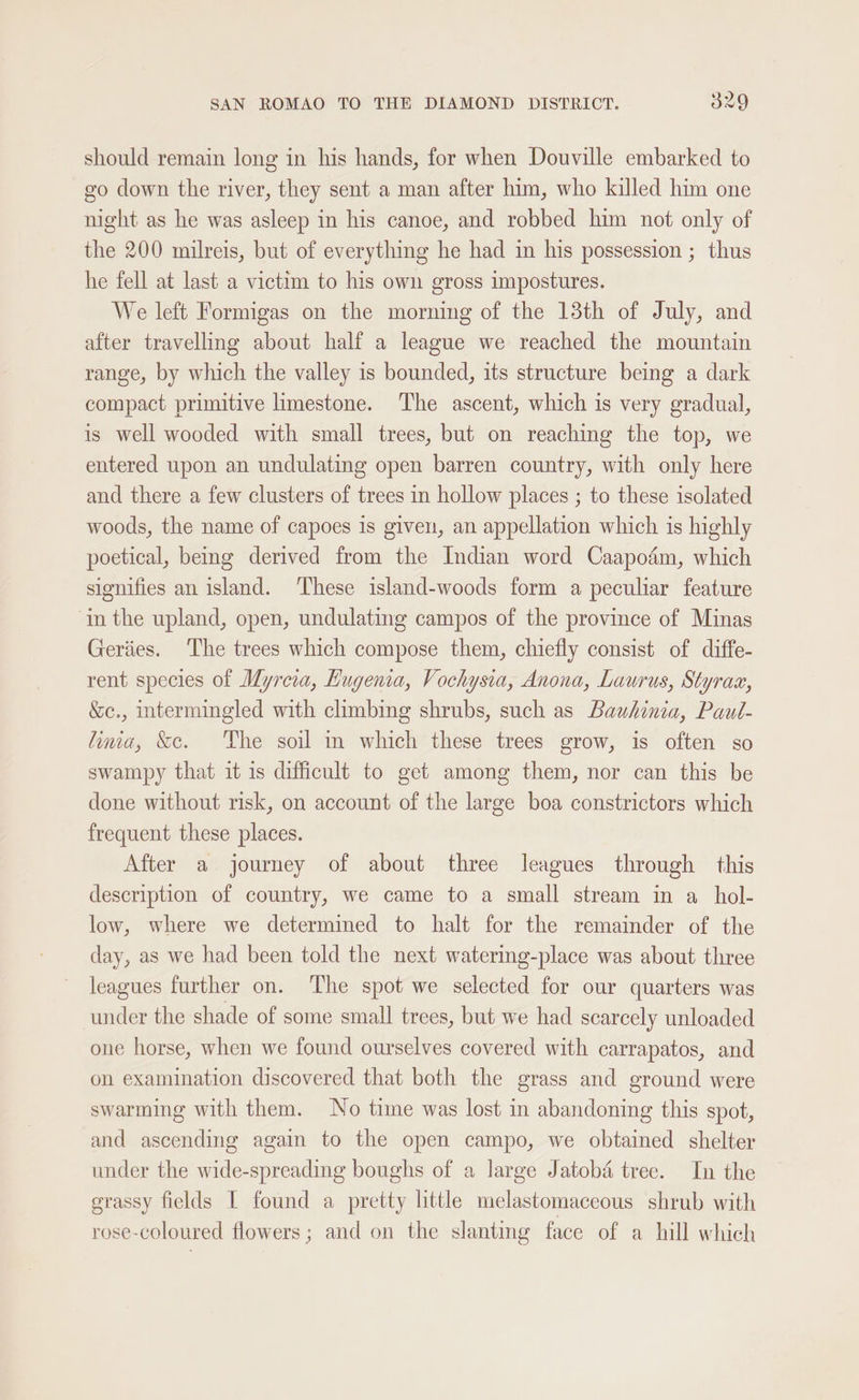 should remain long in his hands, for when Douville embarked to go down the river, they sent a man after him, who killed him one night as he was asleep in his canoe, and robbed him not only of the 200 milreis, but of everything he had in his possession ; thus he fell at last a victim to his own gross impostures. We left Formigas on the morning of the 13th of July, and after travelling about half a league we reached the mountain range, by which the valley is bounded, its structure being a dark compact primitive limestone. The ascent, which is very gradual, is well wooded with small trees, but on reaching the top, we entered upon an undulating open barren country, with only here and there a few clusters of trees in hollow places ; to these isolated woods, the name of capoes is given, an appellation which is highly poetical, being derived from the Indian word Caapodém, which signifies an island. These island-woods form a peculiar feature in the upland, open, undulating campos of the province of Minas Geriies. The trees which compose them, chiefly consist of diffe- rent species of Myreia, Hugenia, Vochysia, Anona, Laurus, Styrax, &amp;c., intermingled with climbing shrubs, such as Bauhinia, Paul- lima, &amp;c. The soil in which these trees grow, is often so swampy that it is difficult to get among them, nor can this be done without risk, on account of the large boa constrictors which frequent these places. After a journey of about three leagues through this description of country, we came to a small stream in a_hol- low, where we determined to halt for the remainder of the day, as we had been told the next watering-place was about three leagues further on. The spot we selected for our quarters was under the shade of some small trees, but we had scarcely unloaded one horse, when we found ourselves covered with carrapatos, and on examination discovered that both the grass and ground were swarming with them. No time was lost in abandoning this spot, and ascending again to the open campo, we obtained shelter under the wide-spreading boughs of a large Jatoba tree. In the grassy fields [ found a pretty little melastomaceous shrub with rose-coloured flowers; and on the slanting face of a hill which