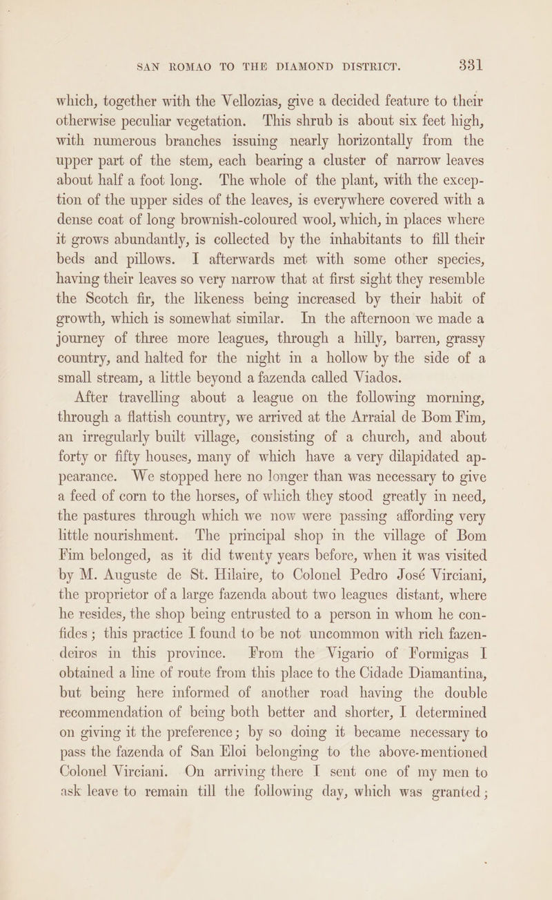 which, together with the Vellozias, give a decided feature to their otherwise peculiar vegetation. This shrub is about six feet high, with numerous branches issuing nearly horizontally from the upper part of the stem, each bearing a cluster of narrow leaves about half a foot long. The whole of the plant, with the excep- tion of the upper sides of the leaves, is everywhere covered with a dense coat of long brownish-coloured wool, which, in places where it grows abundantly, is collected by the mhabitants to fill their beds and pillows. I afterwards met with some other species, having their leaves so very narrow that at first sight they resemble the Scotch fir, the hkeness beng increased by their habit of growth, which is somewhat similar. In the afternoon we made a journey of three more leagues, through a hilly, barren, grassy country, and halted for the night in a hollow by the side of a small stream, a little beyond a fazenda called Viados. After travelling about a league on the following morning, through a flattish country, we arrived at the Arraial de Bom Fim, an irregularly built village, consisting of a church, and about forty or fifty houses, many of which have a very dilapidated ap- pearance. We stopped here no longer than was necessary to give a feed of corn to the horses, of which they stood greatly in need, the pastures through which we now were passing affording very little nourishment. The principal shop in the village of Bom Fim belonged, as it did twenty years before, when it was visited by M. Auguste de St. Hilaire, to Colonel Pedro José Virciani, the proprietor ofa large fazenda about two leagues distant, where he resides, the shop being entrusted to a person in whom he con- fides ; this practice I found to be not uncommon with rich fazen- deiros in this province. From the Vigario of Formigas I obtained a line of route from this place to the Cidade Diamantina, but being here informed of another road having the double recommendation of beimg both better and shorter, I determined on giving it the preference; by so doing it became necessary to pass the fazenda of San Eloi belonging to the above-mentioned Colonel Virciani. On arriving there I sent one of my men to ask leave to remain till the followmg day, which was granted ;